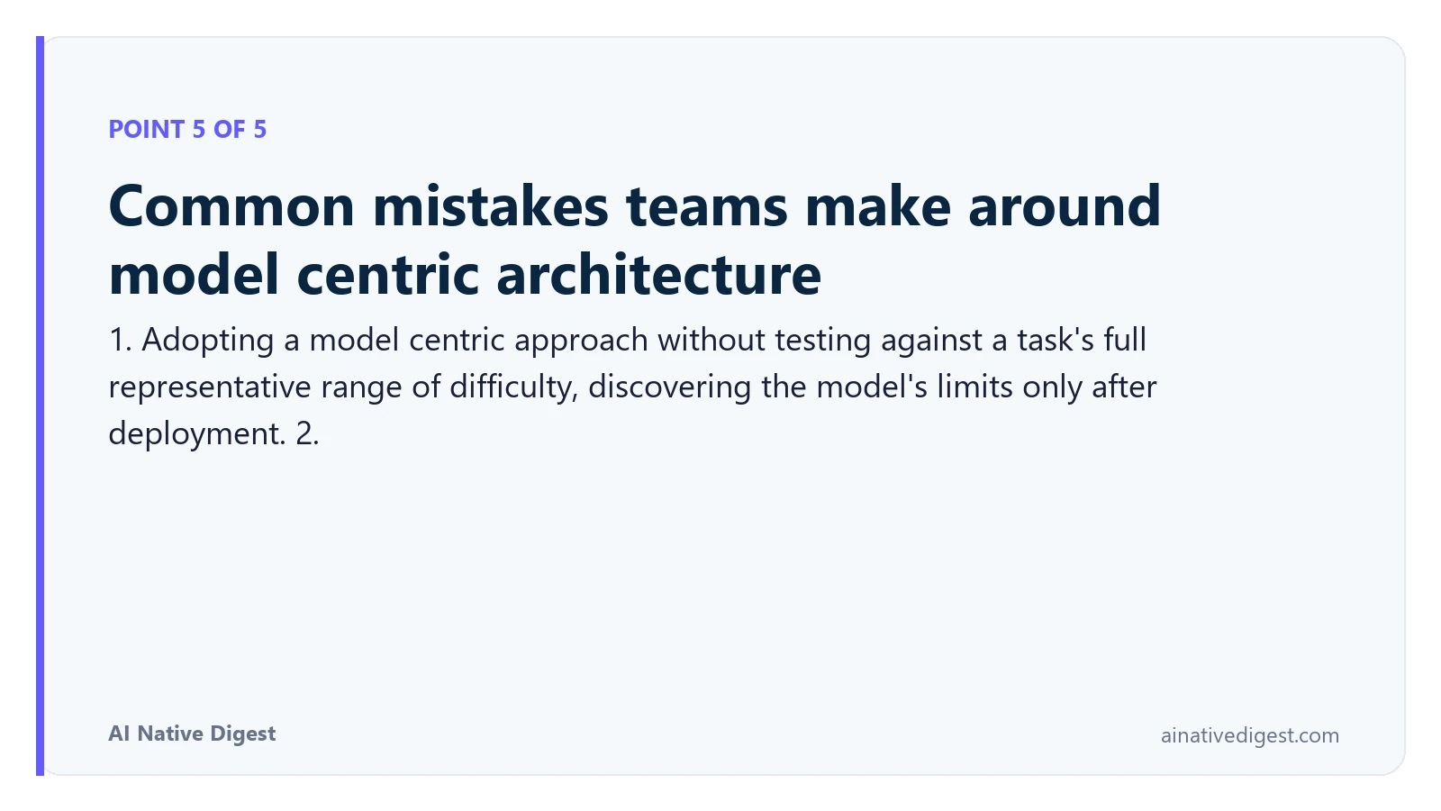 Point 5 of 5: Common mistakes teams make around model centric architecture. 1. Adopting a model centric approach without testing against a task's full representative range of difficulty, discovering the model's limits only after deployment. 2. ainativedigest.com