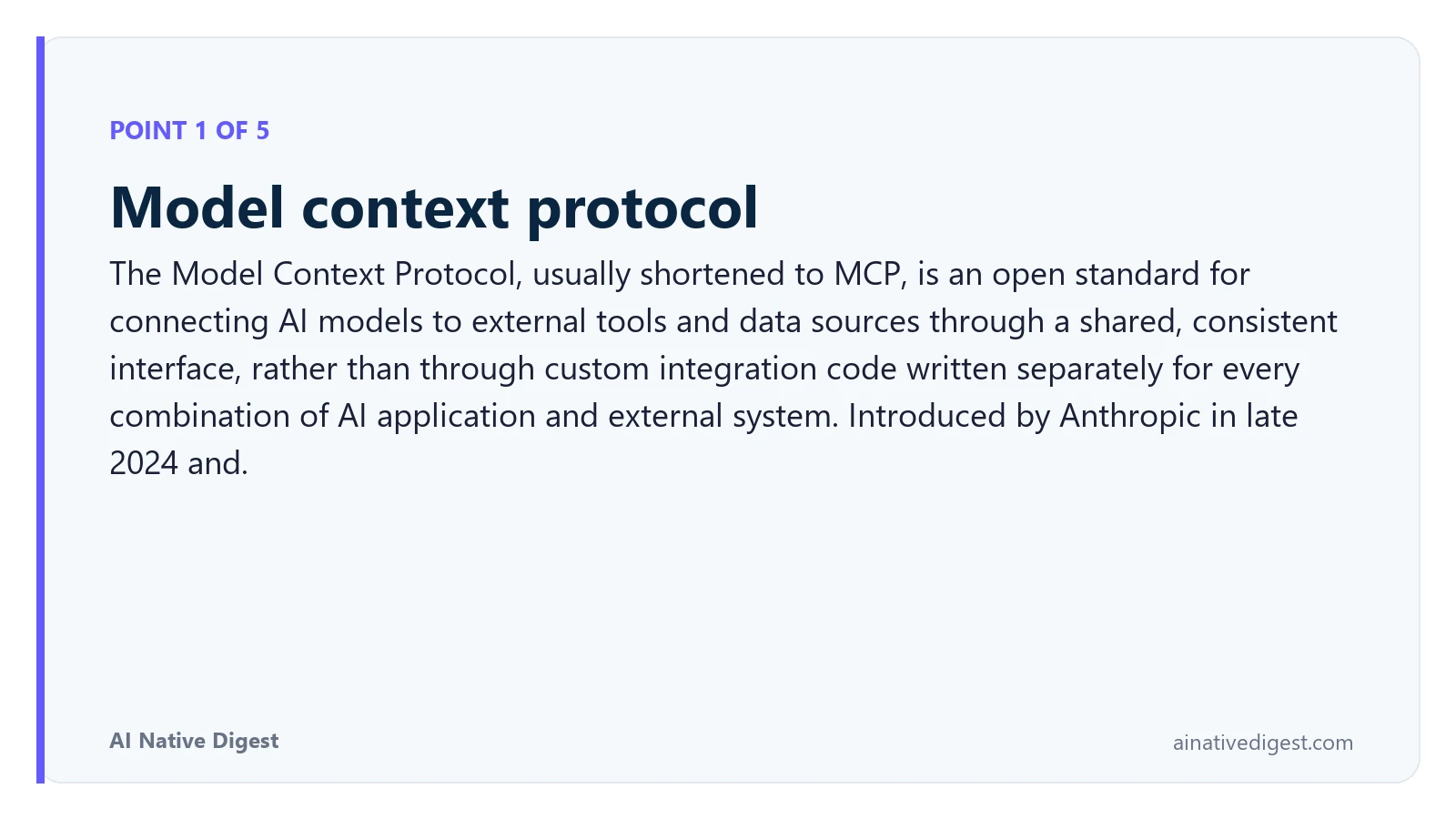 Point 1 of 5: Model context protocol. The Model Context Protocol, usually shortened to MCP, is an open standard for connecting AI models to external tools and data sources through a shared, consistent interface, rather than through custom integration code written separately for every combination of AI application and external system. Introduced by Anthropic in late 2024 and. ainativedigest.com