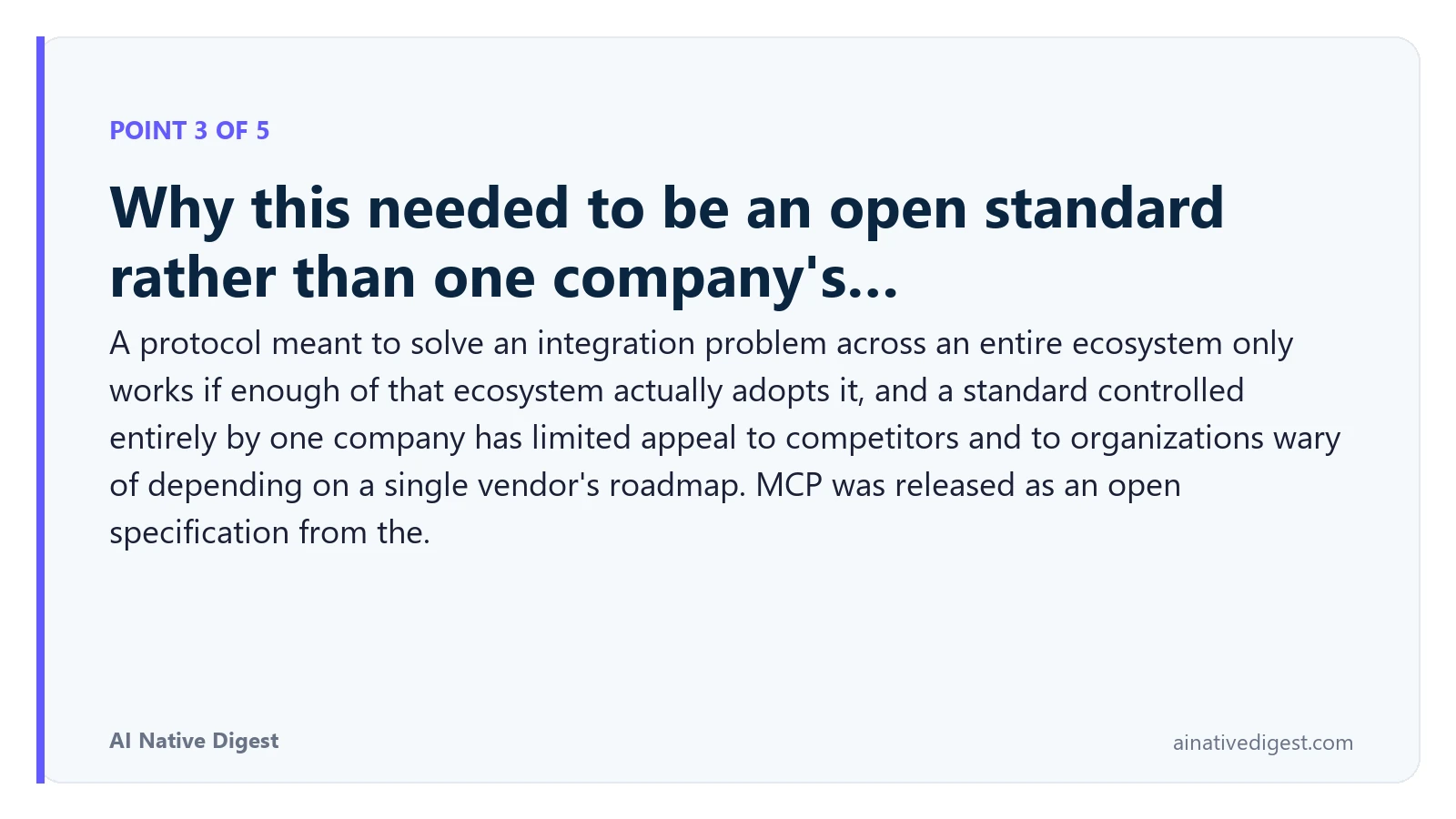 Point 3 of 5: Why this needed to be an open standard rather than one company's…. A protocol meant to solve an integration problem across an entire ecosystem only works if enough of that ecosystem actually adopts it, and a standard controlled entirely by one company has limited appeal to competitors and to organizations wary of depending on a single vendor's roadmap. MCP was released as an open specification from the. ainativedigest.com