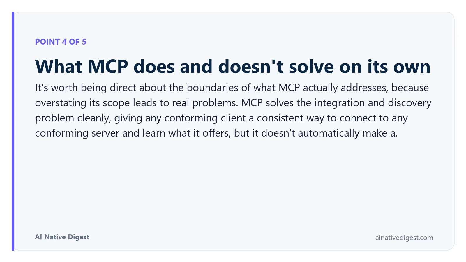 Point 4 of 5: What MCP does and doesn't solve on its own. It's worth being direct about the boundaries of what MCP actually addresses, because overstating its scope leads to real problems. MCP solves the integration and discovery problem cleanly, giving any conforming client a consistent way to connect to any conforming server and learn what it offers, but it doesn't automatically make a. ainativedigest.com