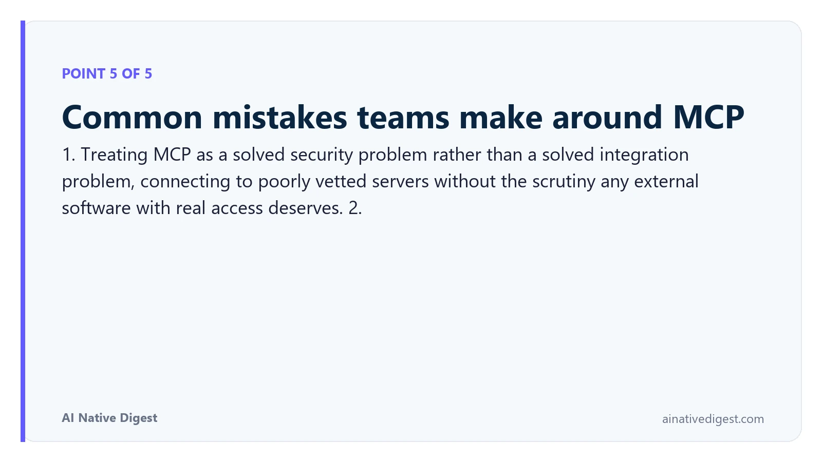Point 5 of 5: Common mistakes teams make around MCP. 1. Treating MCP as a solved security problem rather than a solved integration problem, connecting to poorly vetted servers without the scrutiny any external software with real access deserves. 2. ainativedigest.com