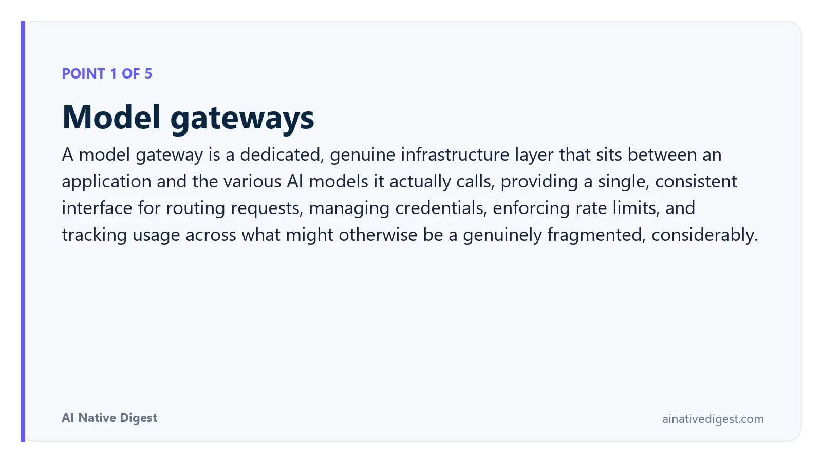 Point 1 of 5: Model gateways. A model gateway is a dedicated, genuine infrastructure layer that sits between an application and the various AI models it actually calls, providing a single, consistent interface for routing requests, managing credentials, enforcing rate limits, and tracking usage across what might otherwise be a genuinely fragmented, considerably. ainativedigest.com