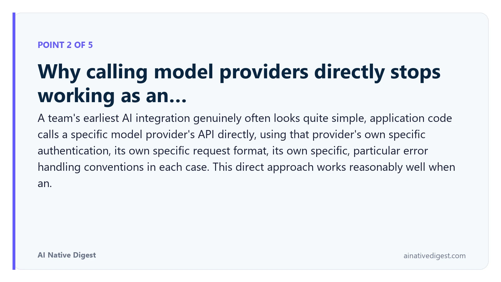 Point 2 of 5: Why calling model providers directly stops working as an…. A team's earliest AI integration genuinely often looks quite simple, application code calls a specific model provider's API directly, using that provider's own specific authentication, its own specific request format, its own specific, particular error handling conventions in each case. This direct approach works reasonably well when an. ainativedigest.com