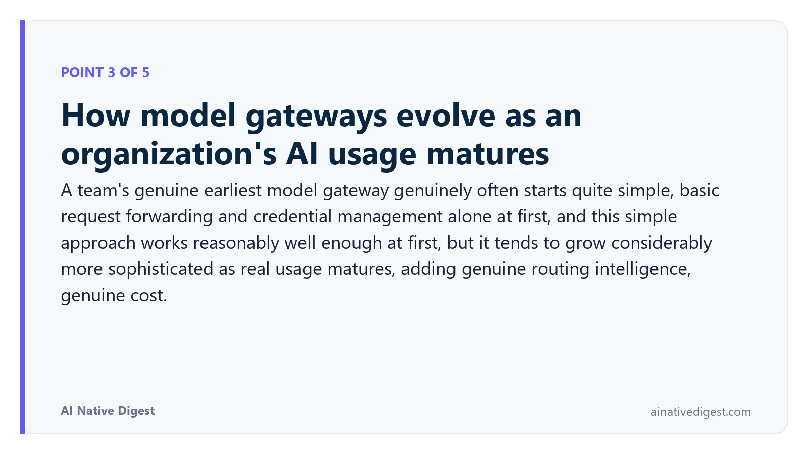 Point 3 of 5: How model gateways evolve as an organization's AI usage matures. A team's genuine earliest model gateway genuinely often starts quite simple, basic request forwarding and credential management alone at first, and this simple approach works reasonably well enough at first, but it tends to grow considerably more sophisticated as real usage matures, adding genuine routing intelligence, genuine cost. ainativedigest.com