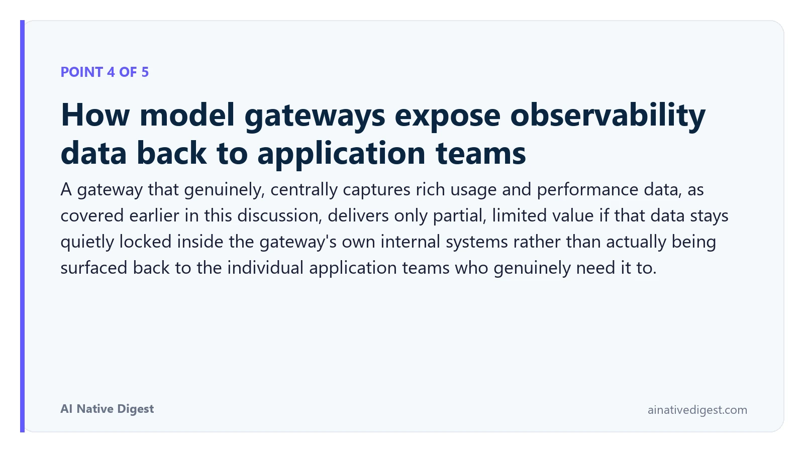 Point 4 of 5: How model gateways expose observability data back to application teams. A gateway that genuinely, centrally captures rich usage and performance data, as covered earlier in this discussion, delivers only partial, limited value if that data stays quietly locked inside the gateway's own internal systems rather than actually being surfaced back to the individual application teams who genuinely need it to. ainativedigest.com
