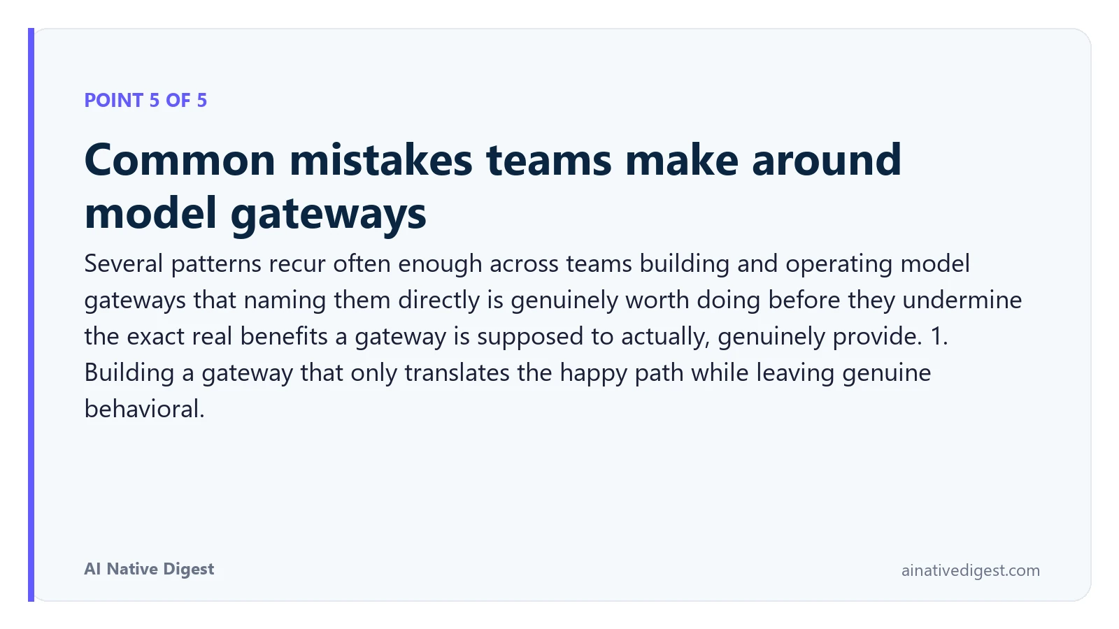 Point 5 of 5: Common mistakes teams make around model gateways. Several patterns recur often enough across teams building and operating model gateways that naming them directly is genuinely worth doing before they undermine the exact real benefits a gateway is supposed to actually, genuinely provide. 1. Building a gateway that only translates the happy path while leaving genuine behavioral. ainativedigest.com