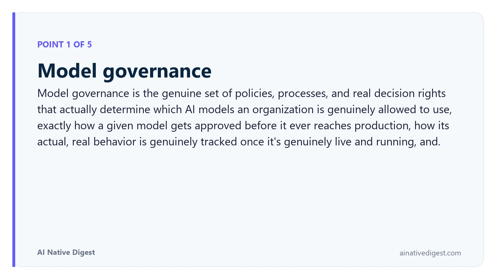 Point 1 of 5: Model governance. Model governance is the genuine set of policies, processes, and real decision rights that actually determine which AI models an organization is genuinely allowed to use, exactly how a given model gets approved before it ever reaches production, how its actual, real behavior is genuinely tracked once it's genuinely live and running, and. ainativedigest.com