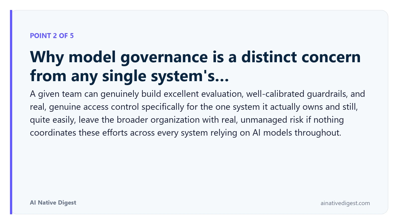 Point 2 of 5: Why model governance is a distinct concern from any single system's…. A given team can genuinely build excellent evaluation, well-calibrated guardrails, and real, genuine access control specifically for the one system it actually owns and still, quite easily, leave the broader organization with real, unmanaged risk if nothing coordinates these efforts across every system relying on AI models throughout. ainativedigest.com