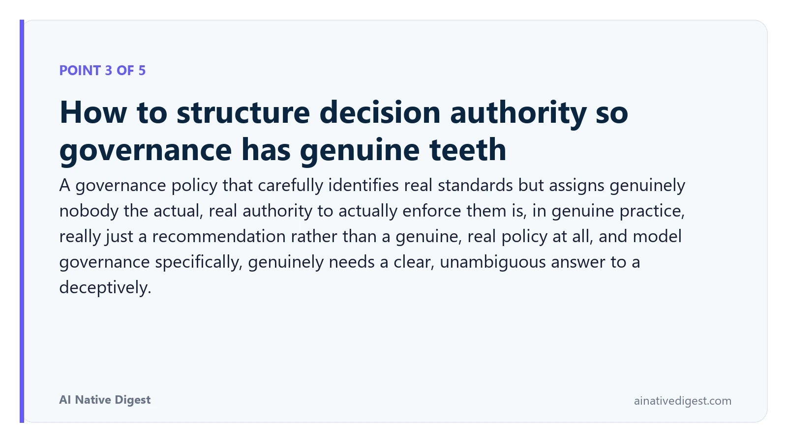 Point 3 of 5: How to structure decision authority so governance has genuine teeth. A governance policy that carefully identifies real standards but assigns genuinely nobody the actual, real authority to actually enforce them is, in genuine practice, really just a recommendation rather than a genuine, real policy at all, and model governance specifically, genuinely needs a clear, unambiguous answer to a deceptively. ainativedigest.com