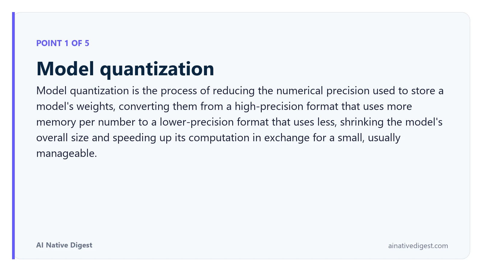 Point 1 of 5: Model quantization. Model quantization is the process of reducing the numerical precision used to store a model's weights, converting them from a high-precision format that uses more memory per number to a lower-precision format that uses less, shrinking the model's overall size and speeding up its computation in exchange for a small, usually manageable. ainativedigest.com