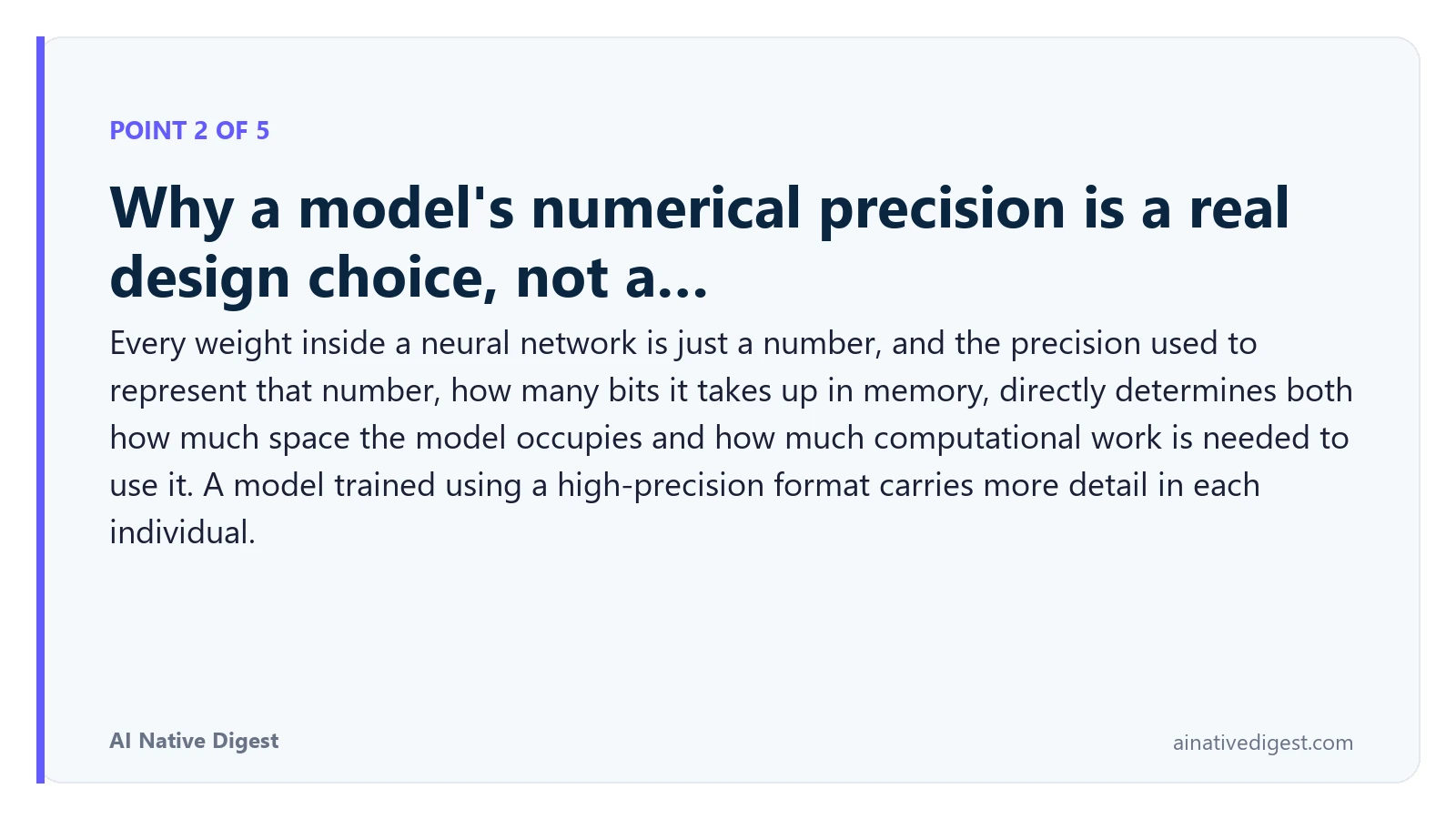 Point 2 of 5: Why a model's numerical precision is a real design choice, not a…. Every weight inside a neural network is just a number, and the precision used to represent that number, how many bits it takes up in memory, directly determines both how much space the model occupies and how much computational work is needed to use it. A model trained using a high-precision format carries more detail in each individual. ainativedigest.com