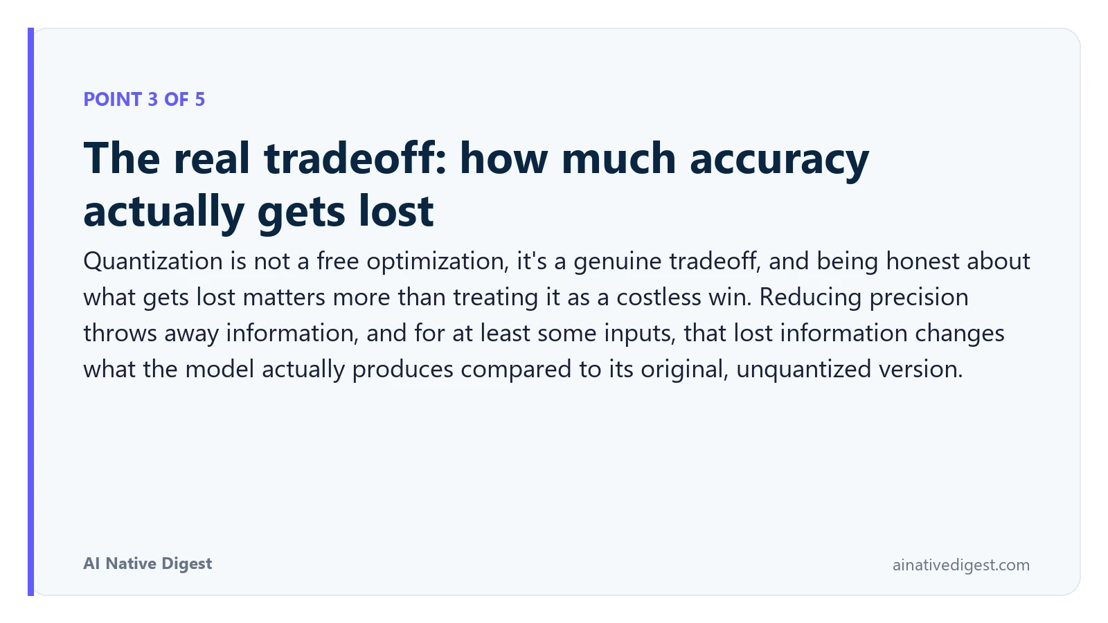 Point 3 of 5: The real tradeoff: how much accuracy actually gets lost. Quantization is not a free optimization, it's a genuine tradeoff, and being honest about what gets lost matters more than treating it as a costless win. Reducing precision throws away information, and for at least some inputs, that lost information changes what the model actually produces compared to its original, unquantized version. ainativedigest.com