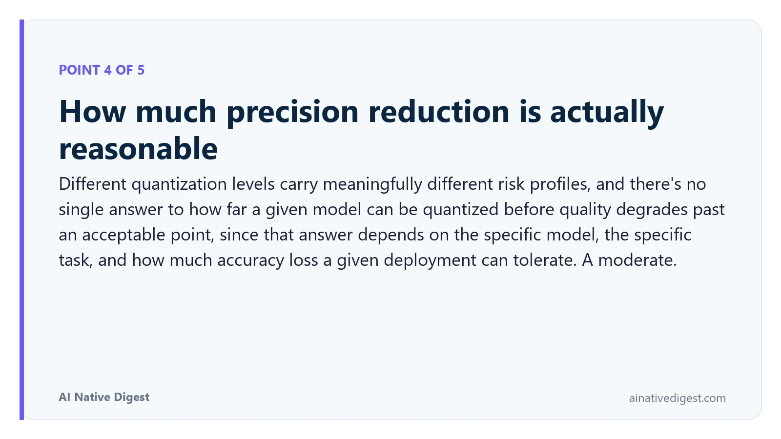 Point 4 of 5: How much precision reduction is actually reasonable. Different quantization levels carry meaningfully different risk profiles, and there's no single answer to how far a given model can be quantized before quality degrades past an acceptable point, since that answer depends on the specific model, the specific task, and how much accuracy loss a given deployment can tolerate. A moderate. ainativedigest.com