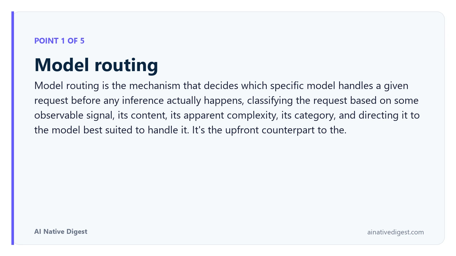 Point 1 of 5: Model routing. Model routing is the mechanism that decides which specific model handles a given request before any inference actually happens, classifying the request based on some observable signal, its content, its apparent complexity, its category, and directing it to the model best suited to handle it. It's the upfront counterpart to the. ainativedigest.com