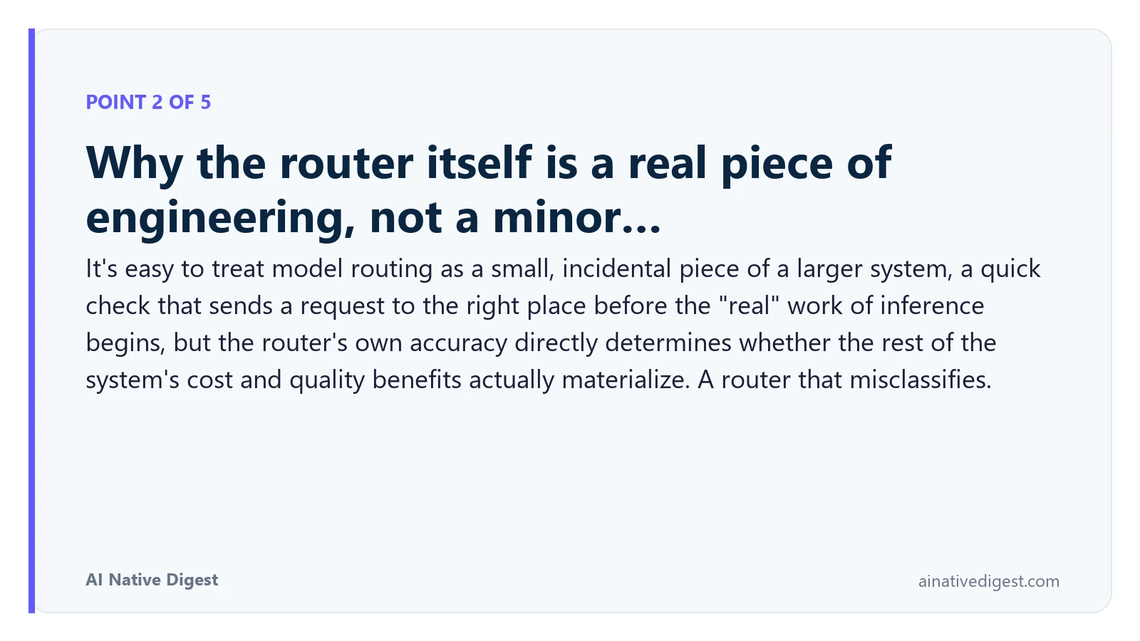 Point 2 of 5: Why the router itself is a real piece of engineering, not a minor…. It's easy to treat model routing as a small, incidental piece of a larger system, a quick check that sends a request to the right place before the "real" work of inference begins, but the router's own accuracy directly determines whether the rest of the system's cost and quality benefits actually materialize. A router that misclassifies. ainativedigest.com