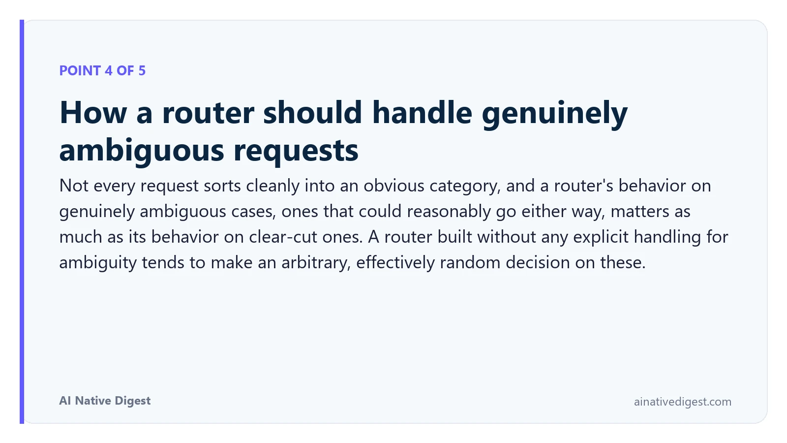 Point 4 of 5: How a router should handle genuinely ambiguous requests. Not every request sorts cleanly into an obvious category, and a router's behavior on genuinely ambiguous cases, ones that could reasonably go either way, matters as much as its behavior on clear-cut ones. A router built without any explicit handling for ambiguity tends to make an arbitrary, effectively random decision on these. ainativedigest.com