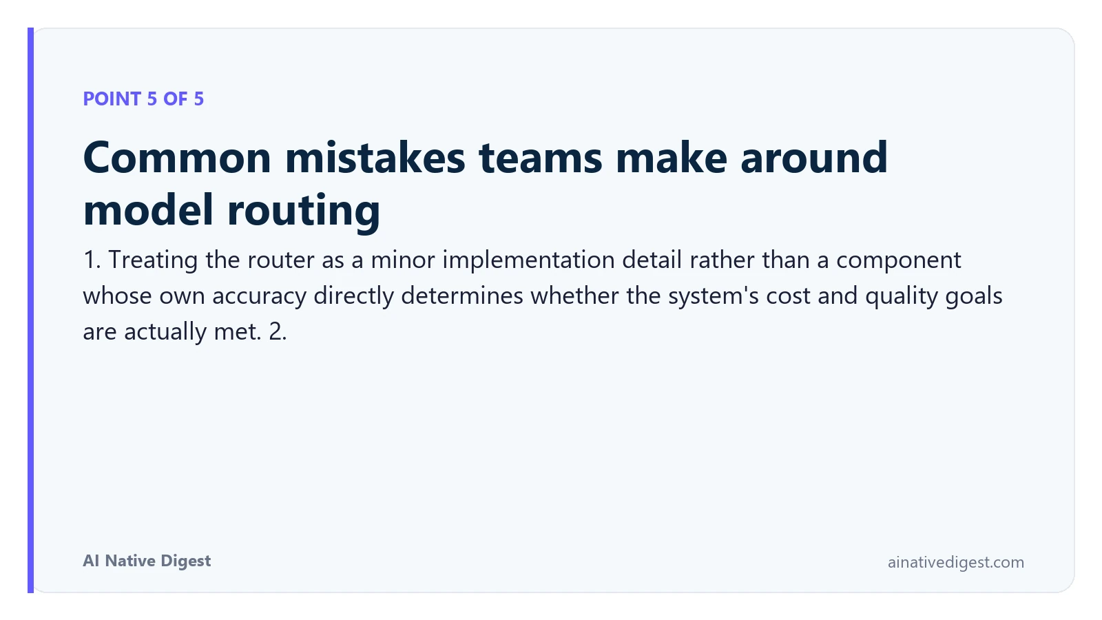 Point 5 of 5: Common mistakes teams make around model routing. 1. Treating the router as a minor implementation detail rather than a component whose own accuracy directly determines whether the system's cost and quality goals are actually met. 2. ainativedigest.com
