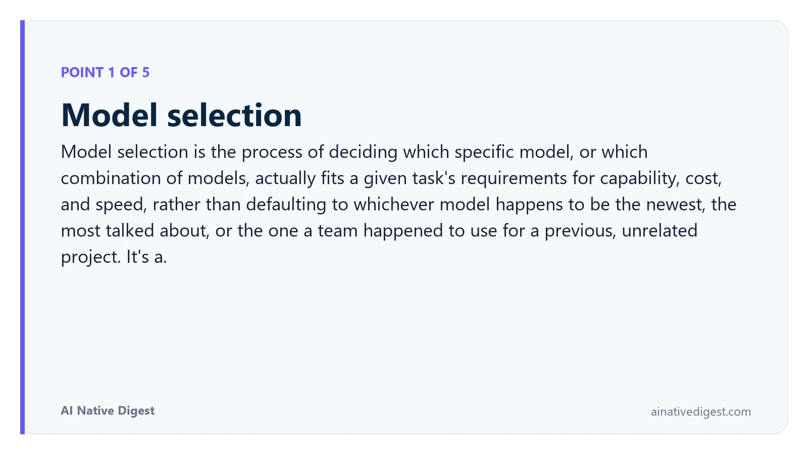 Point 1 of 5: Model selection. Model selection is the process of deciding which specific model, or which combination of models, actually fits a given task's requirements for capability, cost, and speed, rather than defaulting to whichever model happens to be the newest, the most talked about, or the one a team happened to use for a previous, unrelated project. It's a. ainativedigest.com