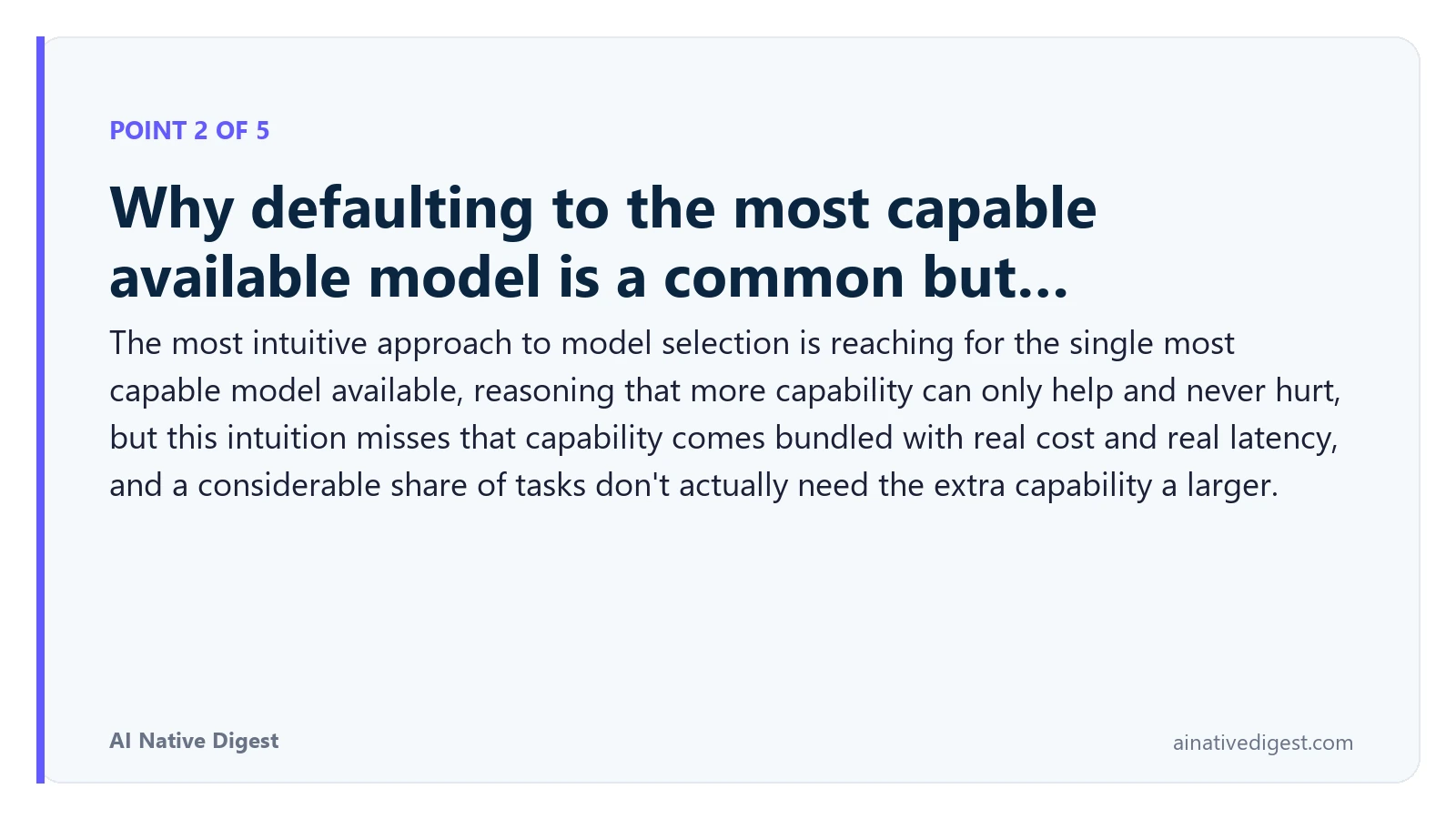 Point 2 of 5: Why defaulting to the most capable available model is a common but…. The most intuitive approach to model selection is reaching for the single most capable model available, reasoning that more capability can only help and never hurt, but this intuition misses that capability comes bundled with real cost and real latency, and a considerable share of tasks don't actually need the extra capability a larger. ainativedigest.com