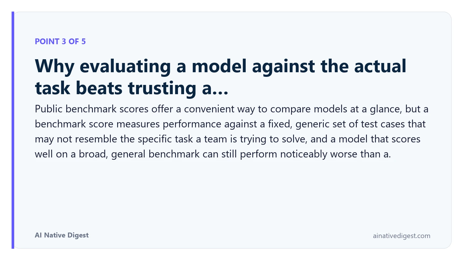 Point 3 of 5: Why evaluating a model against the actual task beats trusting a…. Public benchmark scores offer a convenient way to compare models at a glance, but a benchmark score measures performance against a fixed, generic set of test cases that may not resemble the specific task a team is trying to solve, and a model that scores well on a broad, general benchmark can still perform noticeably worse than a. ainativedigest.com