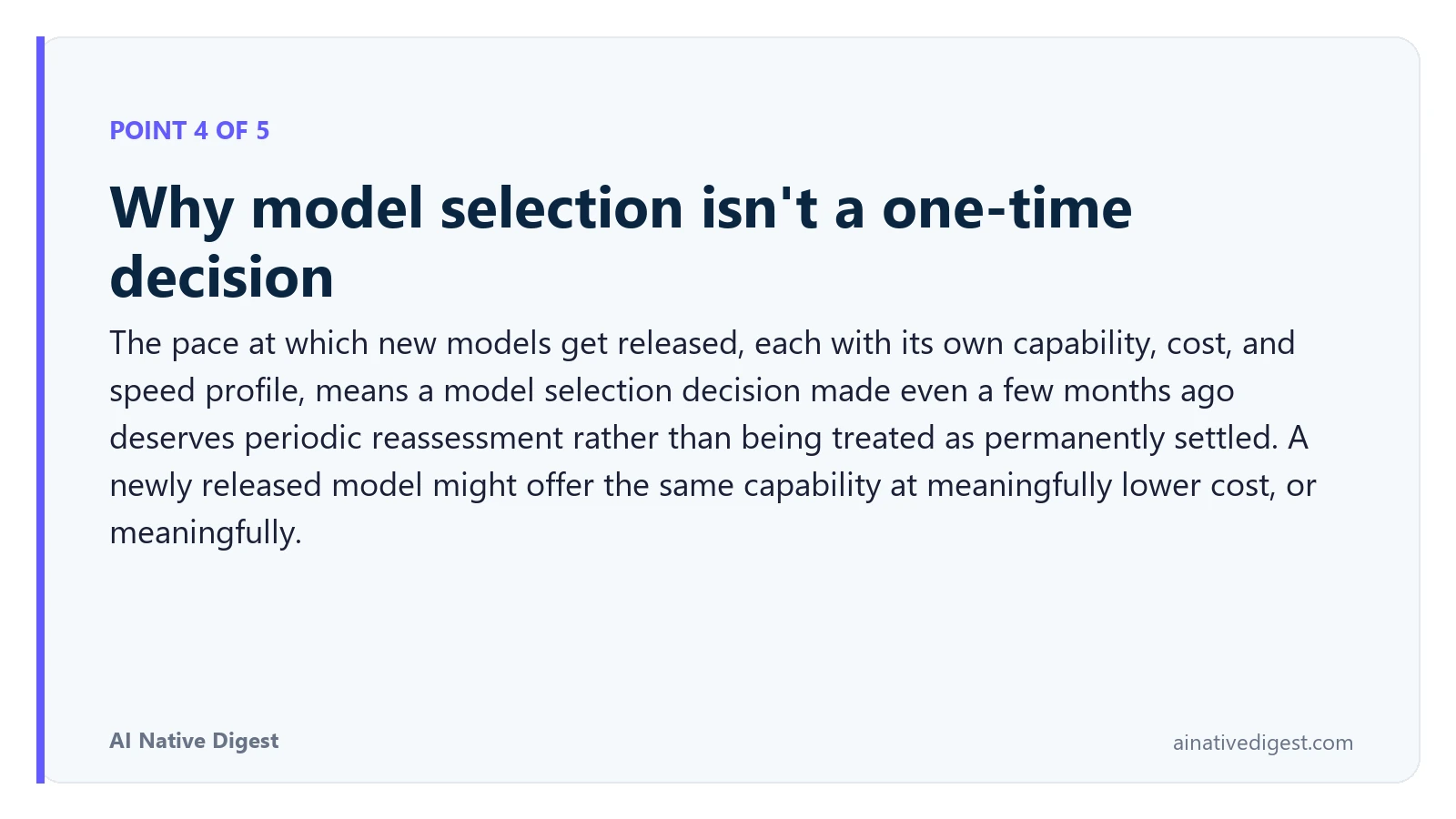 Point 4 of 5: Why model selection isn't a one-time decision. The pace at which new models get released, each with its own capability, cost, and speed profile, means a model selection decision made even a few months ago deserves periodic reassessment rather than being treated as permanently settled. A newly released model might offer the same capability at meaningfully lower cost, or meaningfully. ainativedigest.com