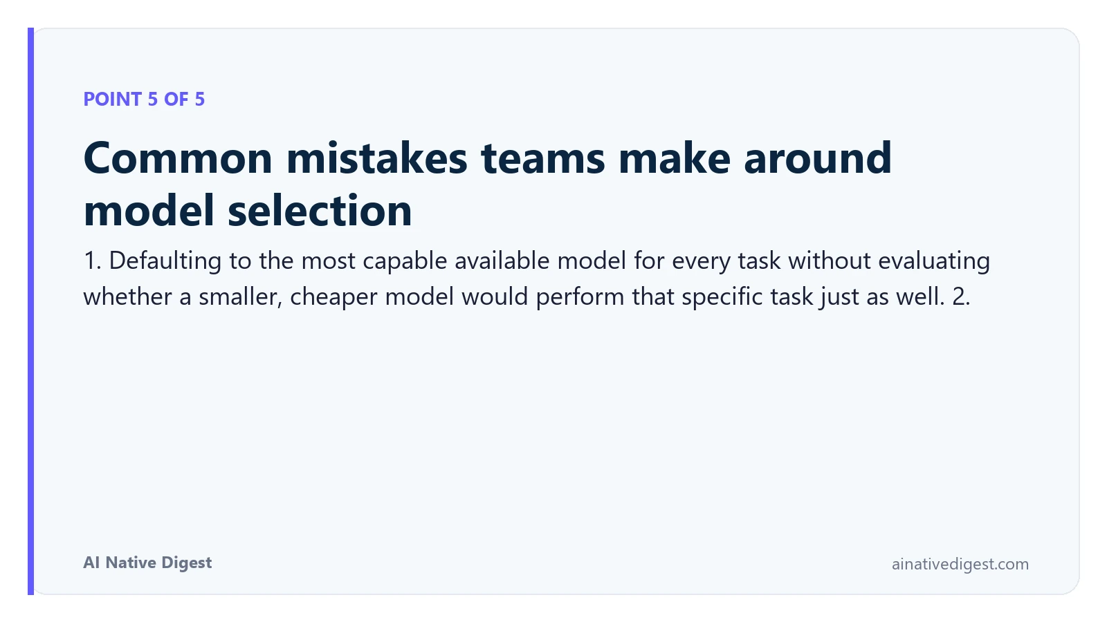 Point 5 of 5: Common mistakes teams make around model selection. 1. Defaulting to the most capable available model for every task without evaluating whether a smaller, cheaper model would perform that specific task just as well. 2. ainativedigest.com