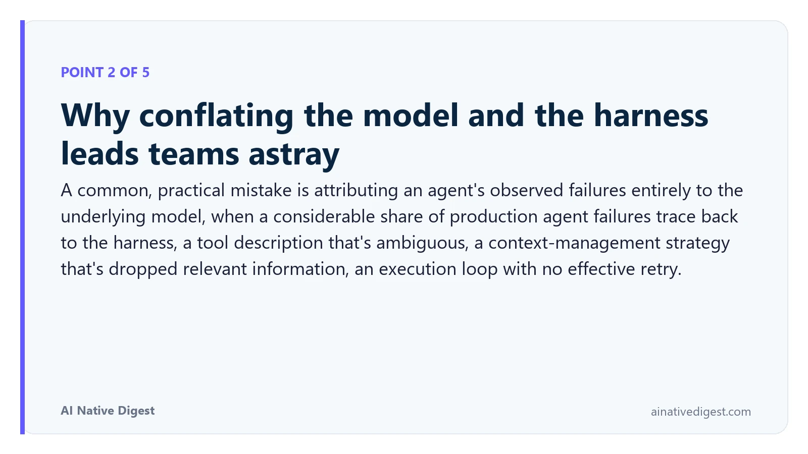 Point 2 of 5: Why conflating the model and the harness leads teams astray. A common, practical mistake is attributing an agent's observed failures entirely to the underlying model, when a considerable share of production agent failures trace back to the harness, a tool description that's ambiguous, a context-management strategy that's dropped relevant information, an execution loop with no effective retry. ainativedigest.com