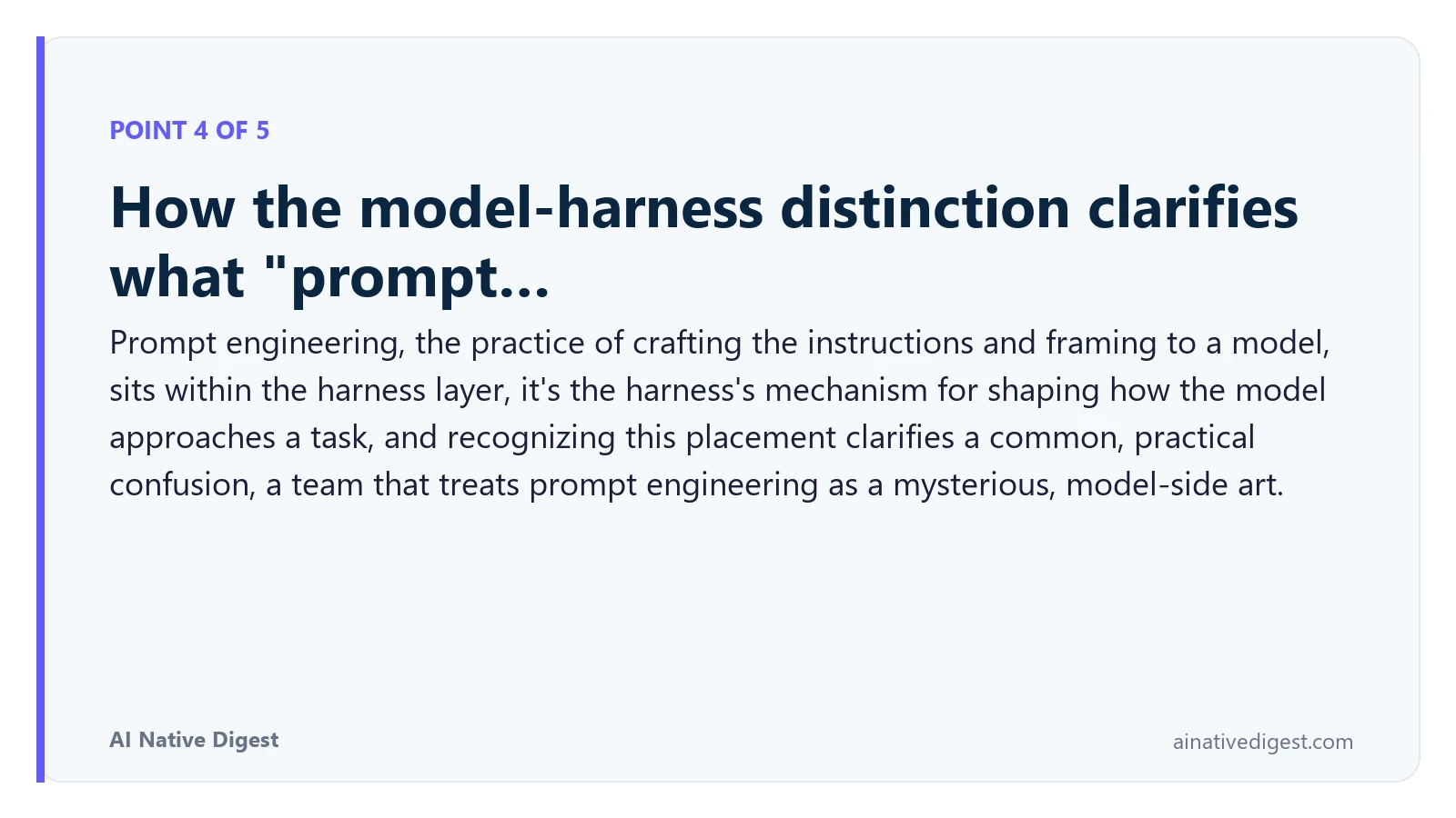 Point 4 of 5: How the model-harness distinction clarifies what "prompt…. Prompt engineering, the practice of crafting the instructions and framing to a model, sits within the harness layer, it's the harness's mechanism for shaping how the model approaches a task, and recognizing this placement clarifies a common, practical confusion, a team that treats prompt engineering as a mysterious, model-side art. ainativedigest.com