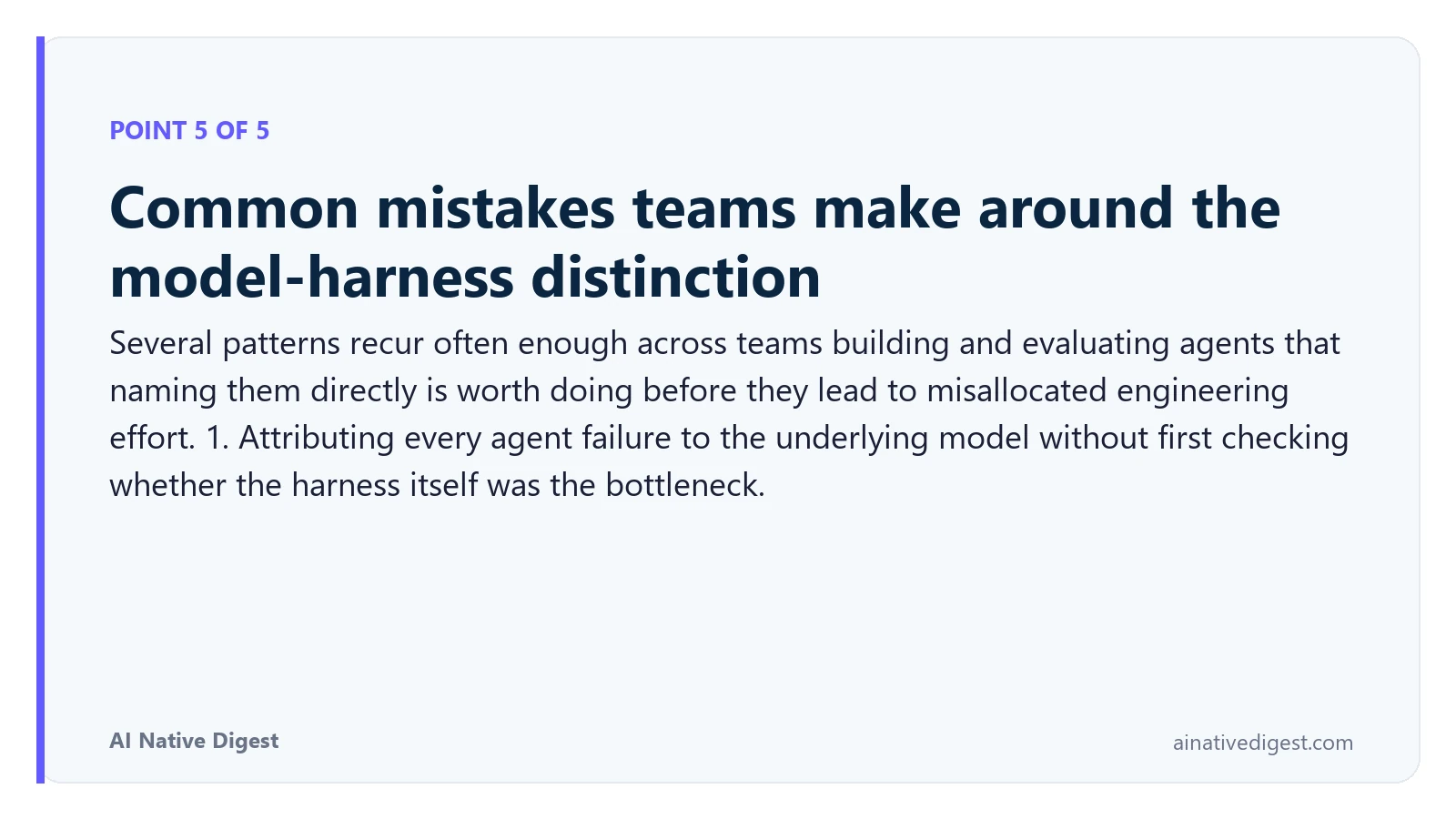 Point 5 of 5: Common mistakes teams make around the model-harness distinction. Several patterns recur often enough across teams building and evaluating agents that naming them directly is worth doing before they lead to misallocated engineering effort. 1. Attributing every agent failure to the underlying model without first checking whether the harness itself was the bottleneck. ainativedigest.com