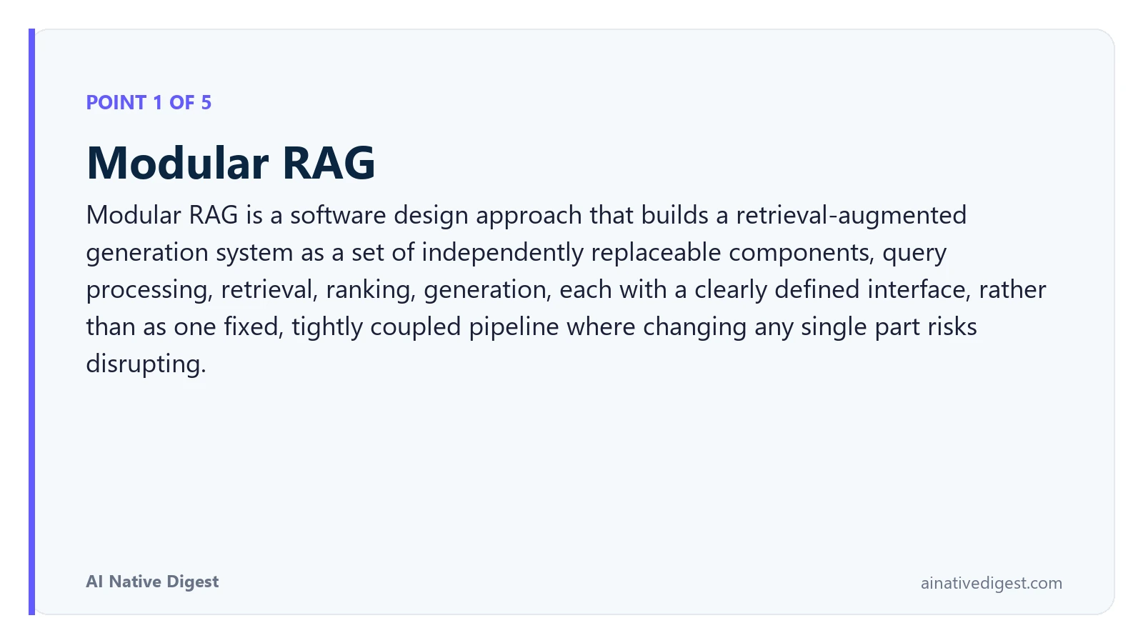 Point 1 of 5: Modular RAG. Modular RAG is a software design approach that builds a retrieval-augmented generation system as a set of independently replaceable components, query processing, retrieval, ranking, generation, each with a clearly defined interface, rather than as one fixed, tightly coupled pipeline where changing any single part risks disrupting. ainativedigest.com