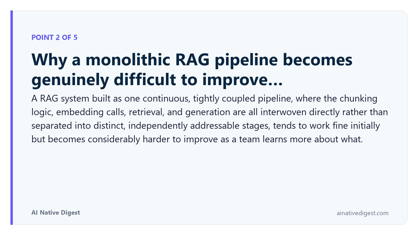 Point 2 of 5: Why a monolithic RAG pipeline becomes genuinely difficult to improve…. A RAG system built as one continuous, tightly coupled pipeline, where the chunking logic, embedding calls, retrieval, and generation are all interwoven directly rather than separated into distinct, independently addressable stages, tends to work fine initially but becomes considerably harder to improve as a team learns more about what. ainativedigest.com