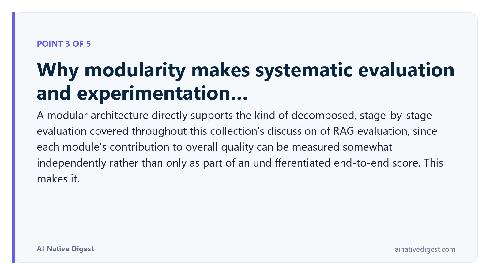Point 3 of 5: Why modularity makes systematic evaluation and experimentation…. A modular architecture directly supports the kind of decomposed, stage-by-stage evaluation covered throughout this collection's discussion of RAG evaluation, since each module's contribution to overall quality can be measured somewhat independently rather than only as part of an undifferentiated end-to-end score. This makes it. ainativedigest.com