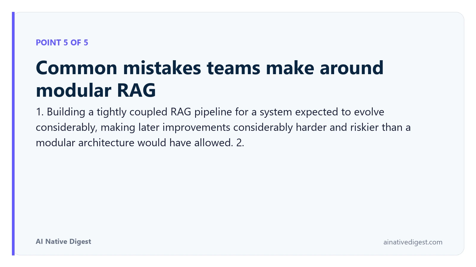 Point 5 of 5: Common mistakes teams make around modular RAG. 1. Building a tightly coupled RAG pipeline for a system expected to evolve considerably, making later improvements considerably harder and riskier than a modular architecture would have allowed. 2. ainativedigest.com