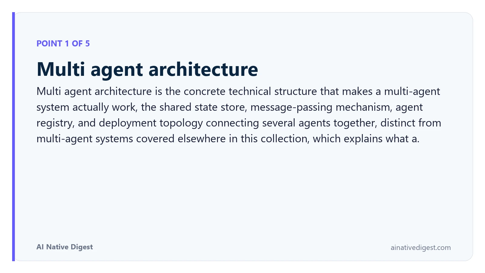 Point 1 of 5: Multi agent architecture. Multi agent architecture is the concrete technical structure that makes a multi-agent system actually work, the shared state store, message-passing mechanism, agent registry, and deployment topology connecting several agents together, distinct from multi-agent systems covered elsewhere in this collection, which explains what a. ainativedigest.com