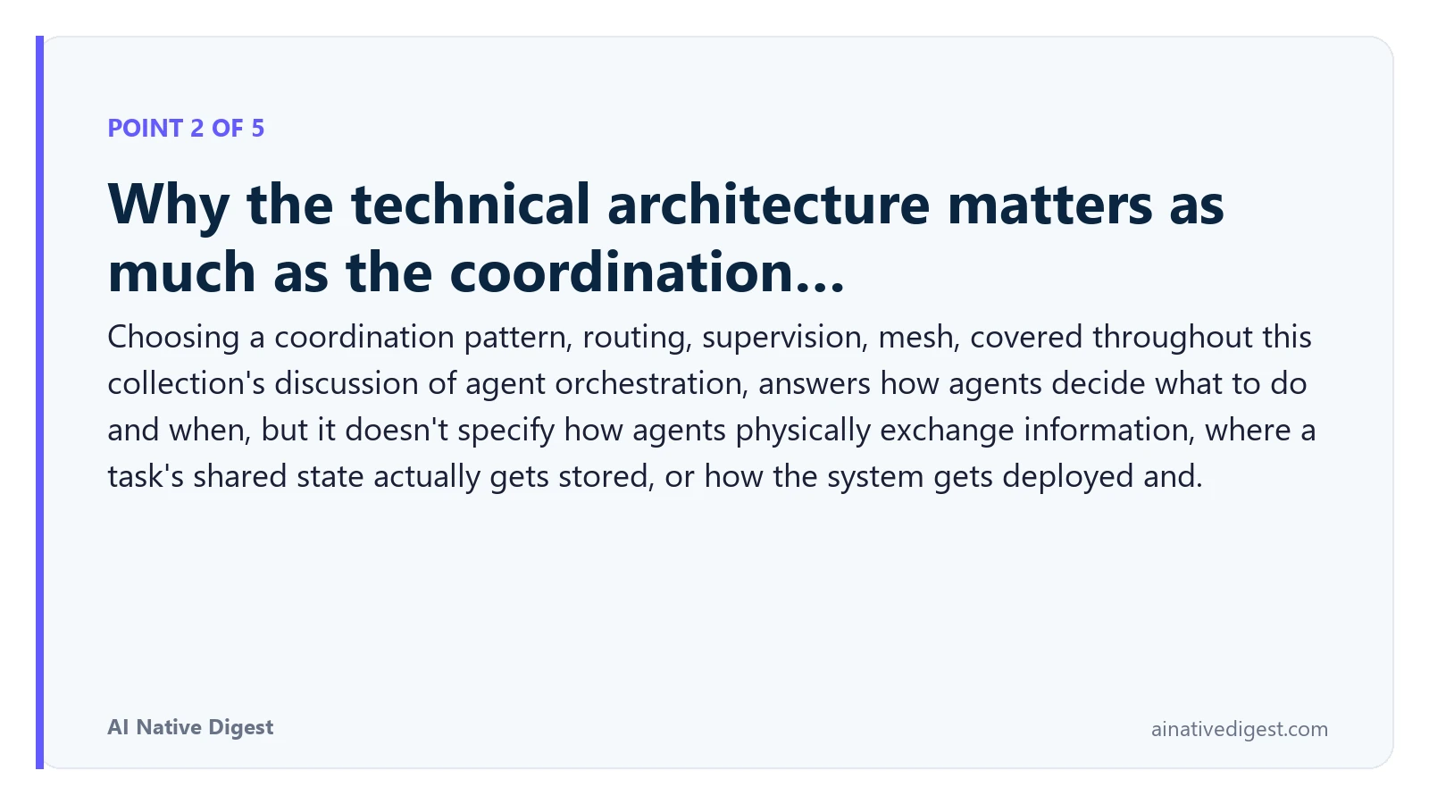 Point 2 of 5: Why the technical architecture matters as much as the coordination…. Choosing a coordination pattern, routing, supervision, mesh, covered throughout this collection's discussion of agent orchestration, answers how agents decide what to do and when, but it doesn't specify how agents physically exchange information, where a task's shared state actually gets stored, or how the system gets deployed and. ainativedigest.com