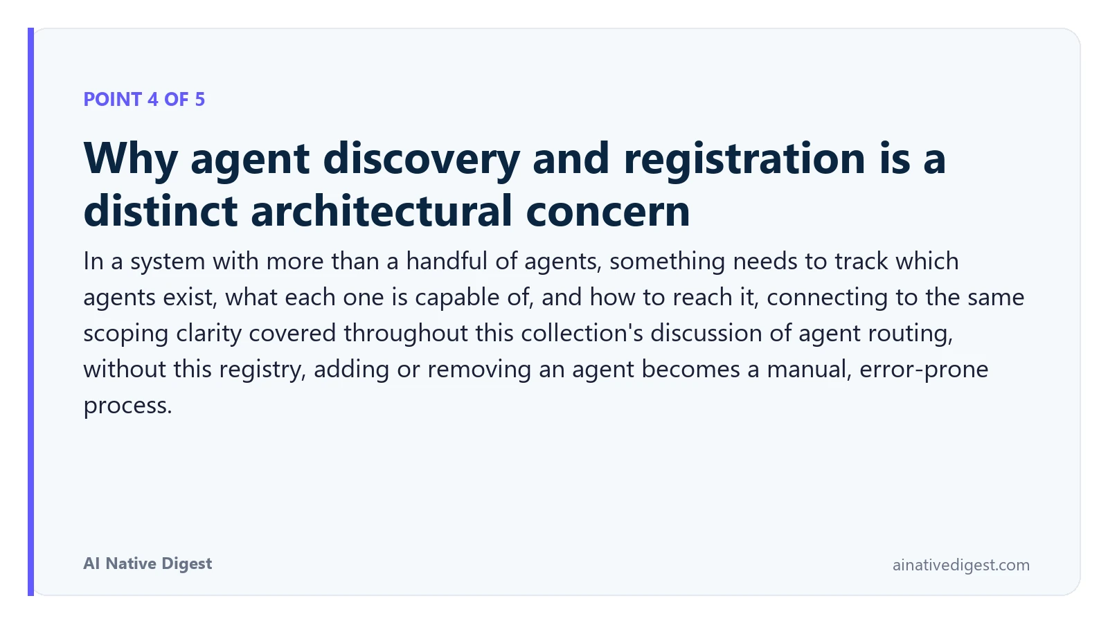 Point 4 of 5: Why agent discovery and registration is a distinct architectural concern. In a system with more than a handful of agents, something needs to track which agents exist, what each one is capable of, and how to reach it, connecting to the same scoping clarity covered throughout this collection's discussion of agent routing, without this registry, adding or removing an agent becomes a manual, error-prone process. ainativedigest.com