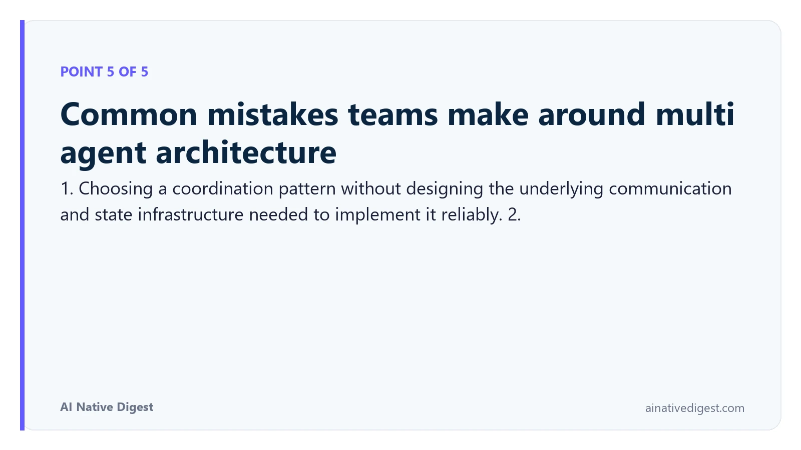Point 5 of 5: Common mistakes teams make around multi agent architecture. 1. Choosing a coordination pattern without designing the underlying communication and state infrastructure needed to implement it reliably. 2. ainativedigest.com