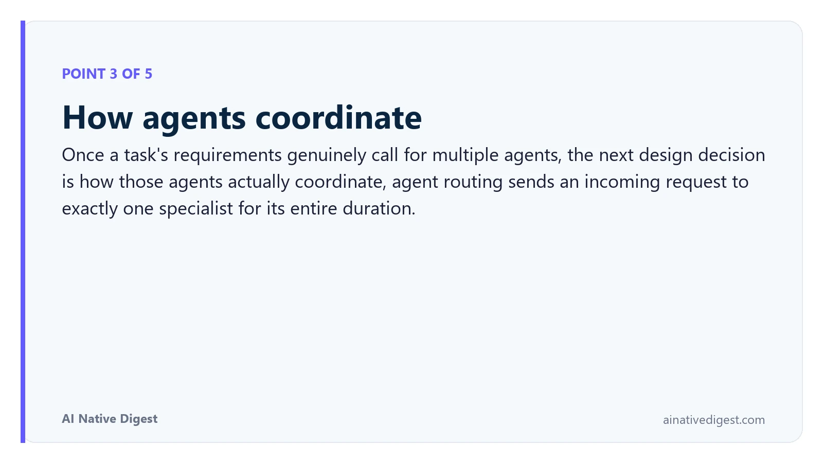 Point 3 of 5: How agents coordinate. Once a task's requirements genuinely call for multiple agents, the next design decision is how those agents actually coordinate, agent routing sends an incoming request to exactly one specialist for its entire duration. ainativedigest.com