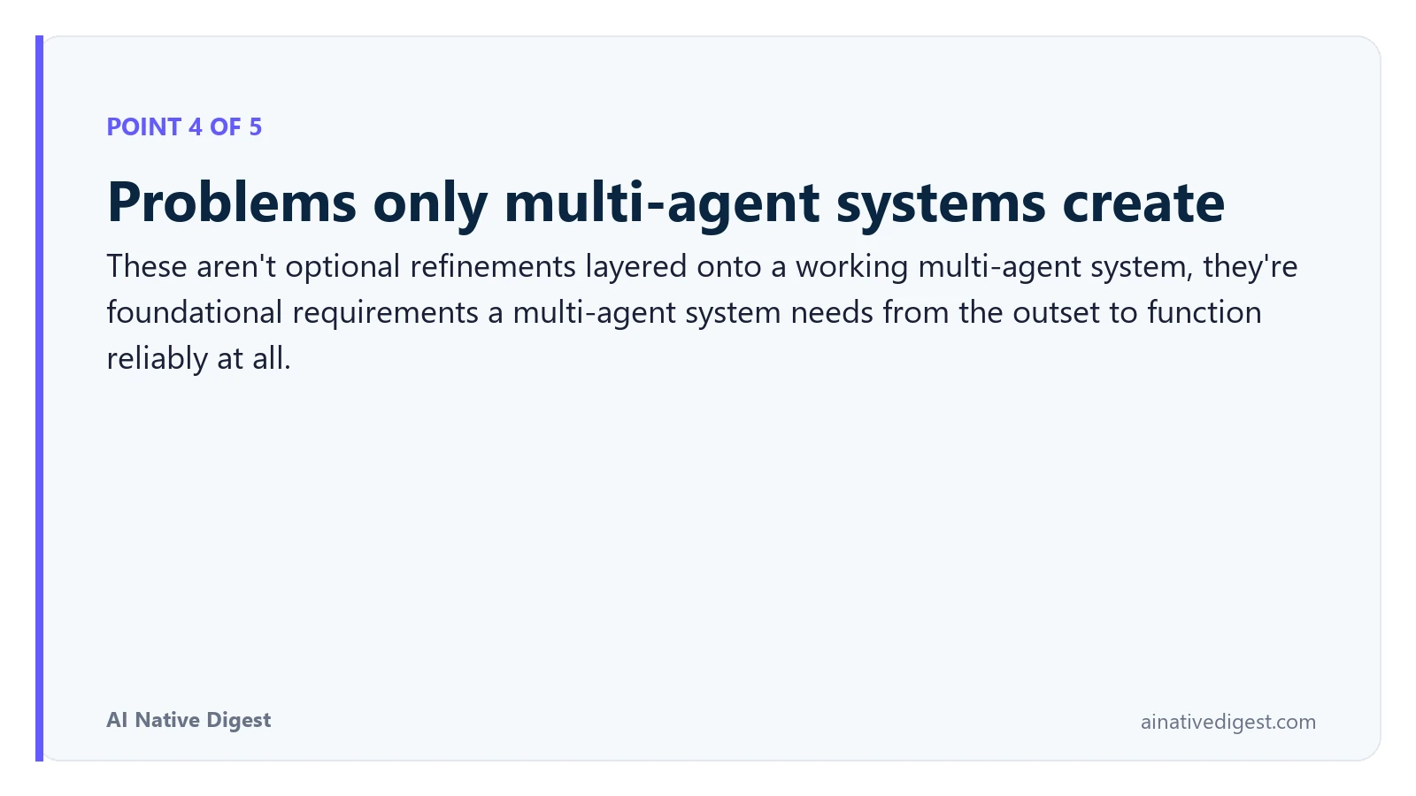 Point 4 of 5: Problems only multi-agent systems create. These aren't optional refinements layered onto a working multi-agent system, they're foundational requirements a multi-agent system needs from the outset to function reliably at all. ainativedigest.com