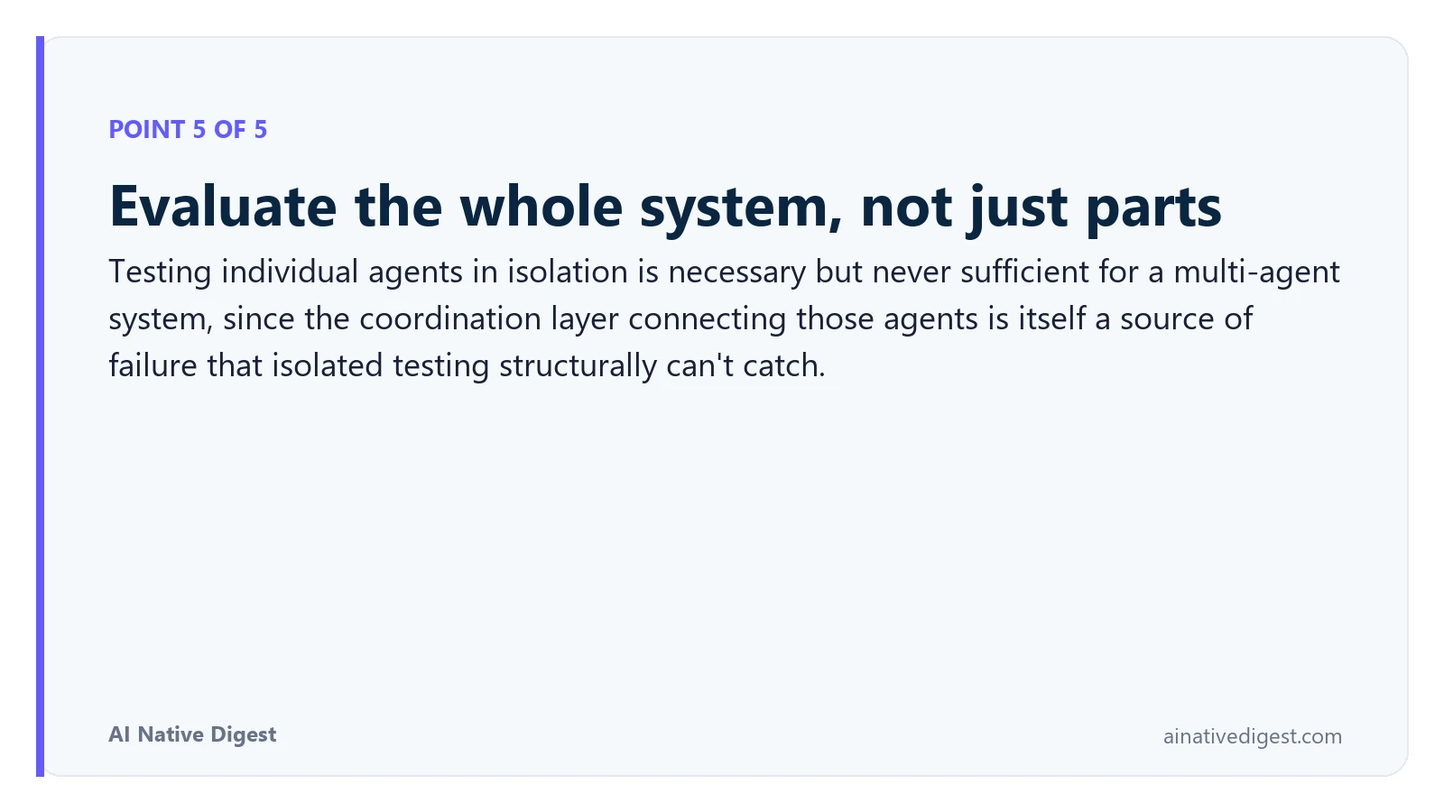 Point 5 of 5: Evaluate the whole system, not just parts. Testing individual agents in isolation is necessary but never sufficient for a multi-agent system, since the coordination layer connecting those agents is itself a source of failure that isolated testing structurally can't catch. ainativedigest.com