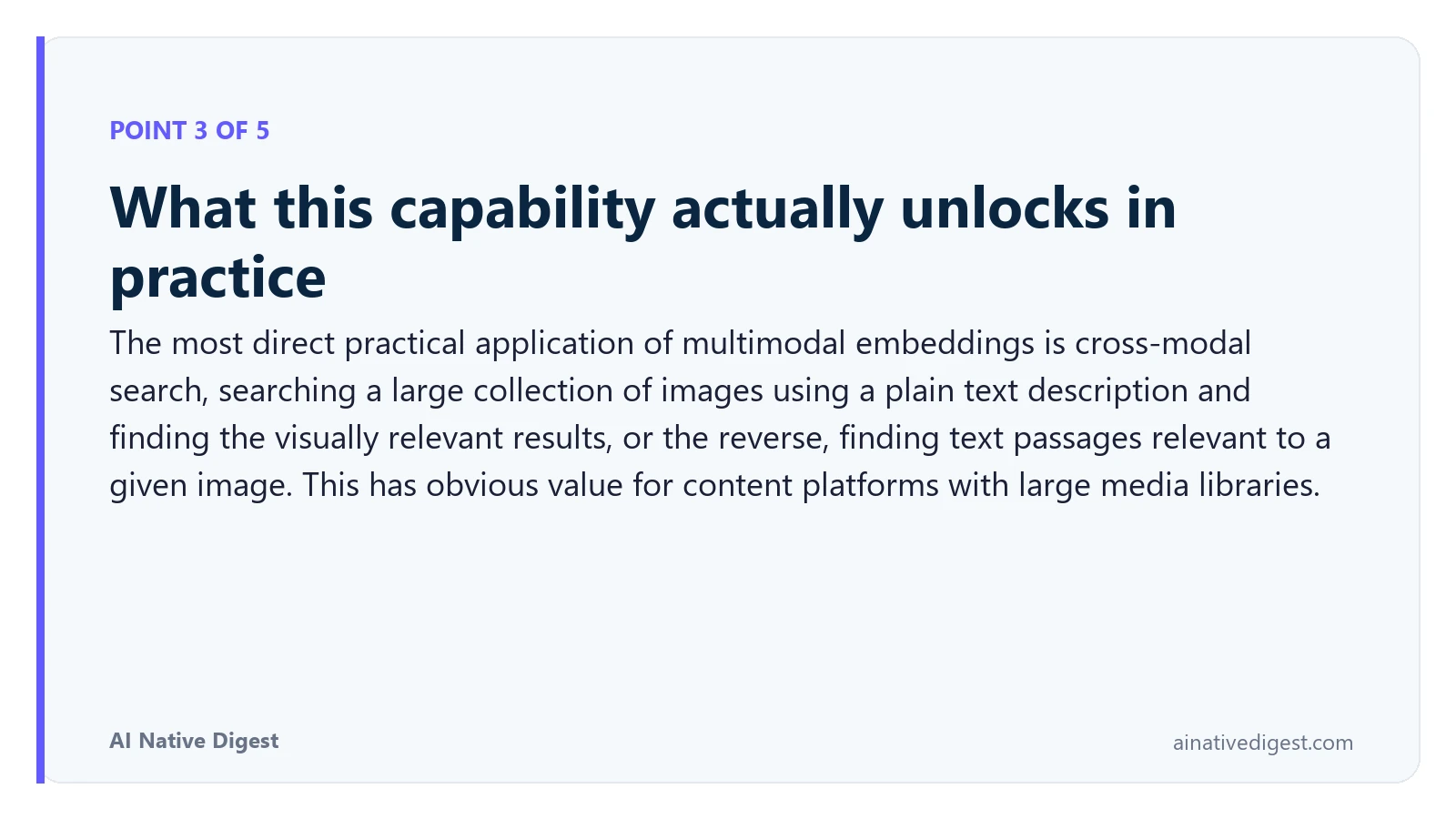Point 3 of 5: What this capability actually unlocks in practice. The most direct practical application of multimodal embeddings is cross-modal search, searching a large collection of images using a plain text description and finding the visually relevant results, or the reverse, finding text passages relevant to a given image. This has obvious value for content platforms with large media libraries. ainativedigest.com