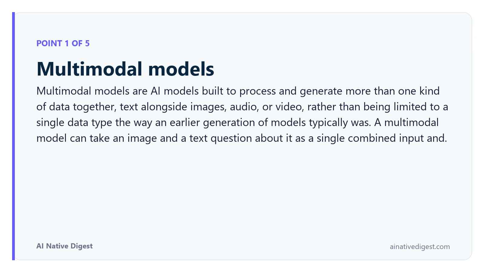 Point 1 of 5: Multimodal models. Multimodal models are AI models built to process and generate more than one kind of data together, text alongside images, audio, or video, rather than being limited to a single data type the way an earlier generation of models typically was. A multimodal model can take an image and a text question about it as a single combined input and. ainativedigest.com