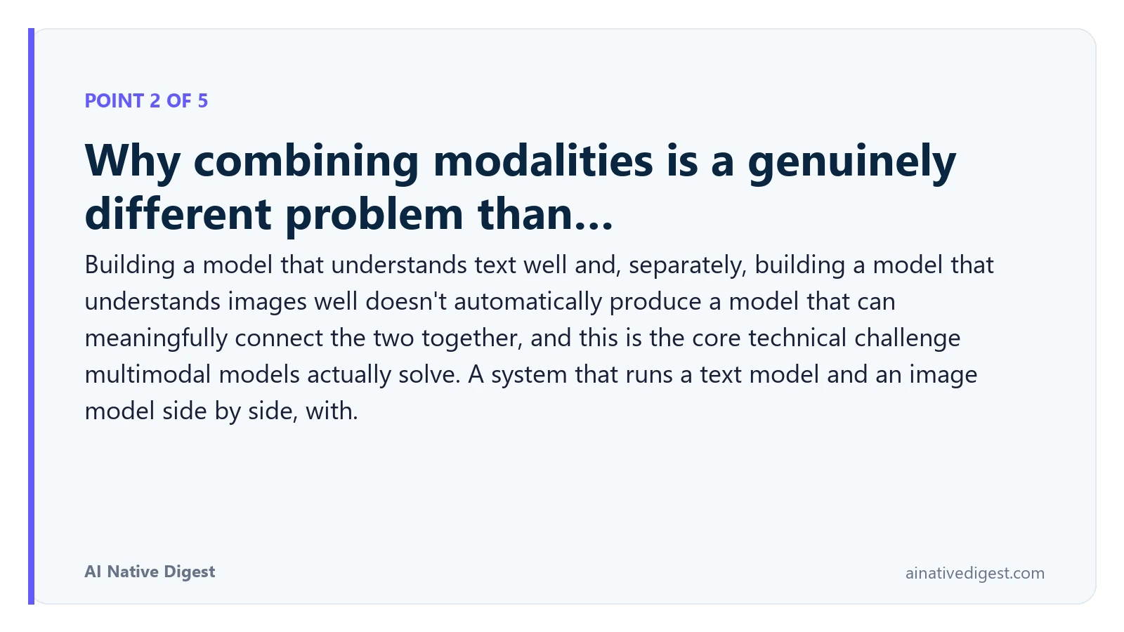 Point 2 of 5: Why combining modalities is a genuinely different problem than…. Building a model that understands text well and, separately, building a model that understands images well doesn't automatically produce a model that can meaningfully connect the two together, and this is the core technical challenge multimodal models actually solve. A system that runs a text model and an image model side by side, with. ainativedigest.com