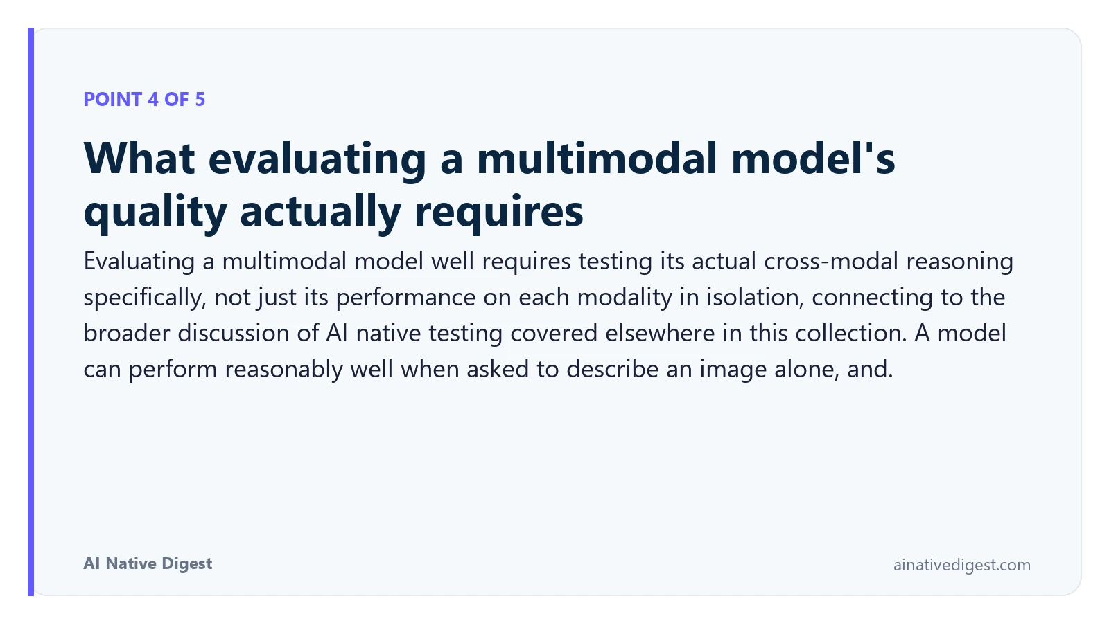 Point 4 of 5: What evaluating a multimodal model's quality actually requires. Evaluating a multimodal model well requires testing its actual cross-modal reasoning specifically, not just its performance on each modality in isolation, connecting to the broader discussion of AI native testing covered elsewhere in this collection. A model can perform reasonably well when asked to describe an image alone, and. ainativedigest.com