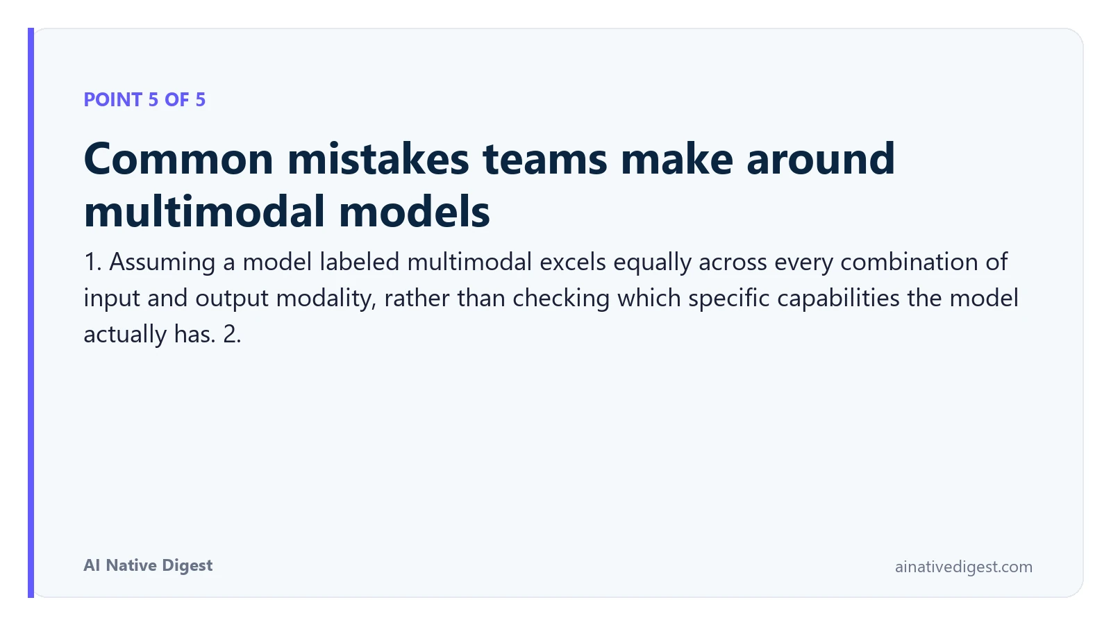 Point 5 of 5: Common mistakes teams make around multimodal models. 1. Assuming a model labeled multimodal excels equally across every combination of input and output modality, rather than checking which specific capabilities the model actually has. 2. ainativedigest.com