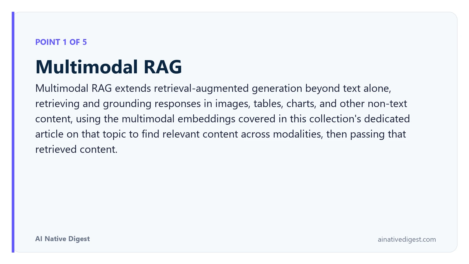 Point 1 of 5: Multimodal RAG. Multimodal RAG extends retrieval-augmented generation beyond text alone, retrieving and grounding responses in images, tables, charts, and other non-text content, using the multimodal embeddings covered in this collection's dedicated article on that topic to find relevant content across modalities, then passing that retrieved content. ainativedigest.com