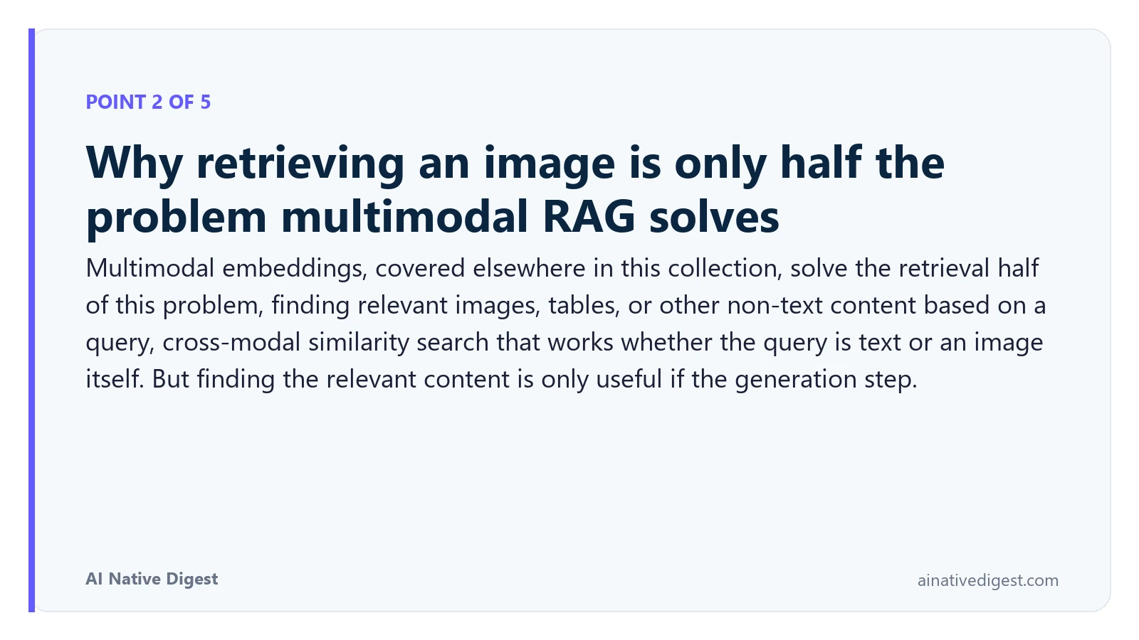 Point 2 of 5: Why retrieving an image is only half the problem multimodal RAG solves. Multimodal embeddings, covered elsewhere in this collection, solve the retrieval half of this problem, finding relevant images, tables, or other non-text content based on a query, cross-modal similarity search that works whether the query is text or an image itself. But finding the relevant content is only useful if the generation step. ainativedigest.com