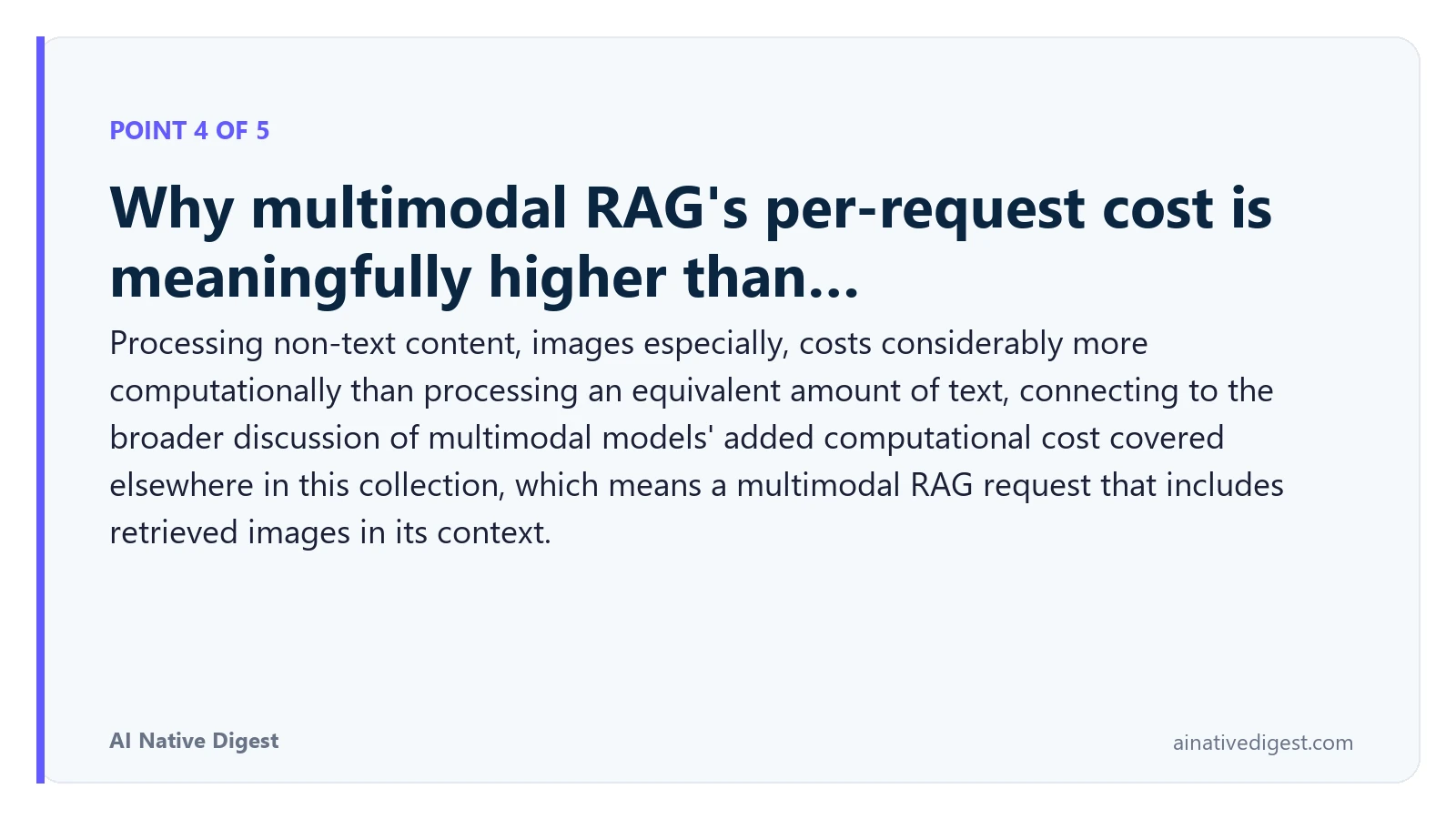 Point 4 of 5: Why multimodal RAG's per-request cost is meaningfully higher than…. Processing non-text content, images especially, costs considerably more computationally than processing an equivalent amount of text, connecting to the broader discussion of multimodal models' added computational cost covered elsewhere in this collection, which means a multimodal RAG request that includes retrieved images in its context. ainativedigest.com