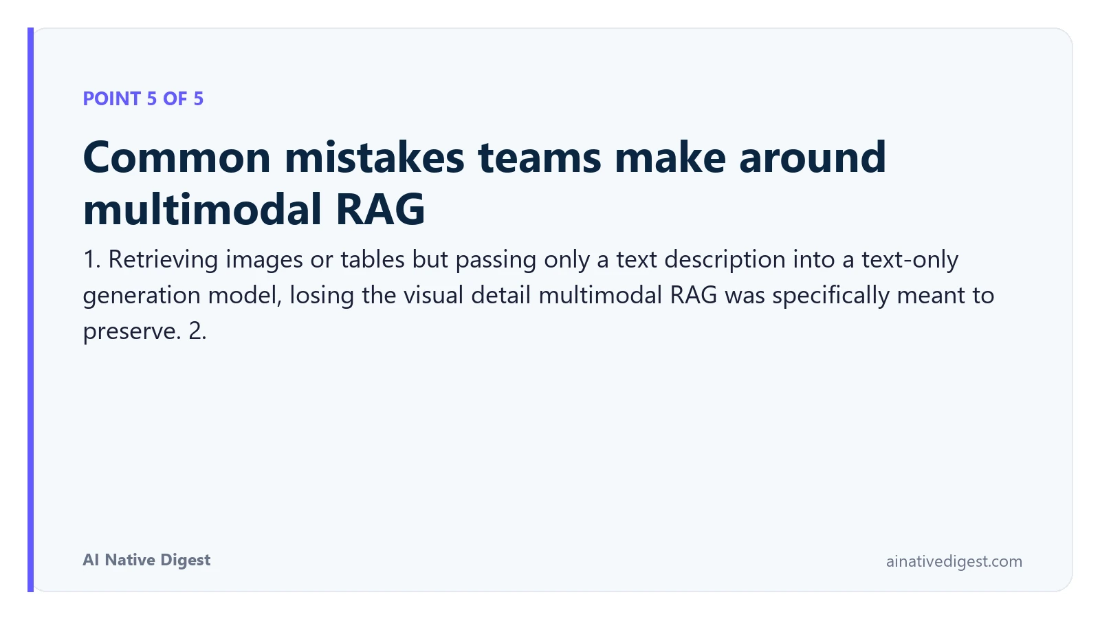 Point 5 of 5: Common mistakes teams make around multimodal RAG. 1. Retrieving images or tables but passing only a text description into a text-only generation model, losing the visual detail multimodal RAG was specifically meant to preserve. 2. ainativedigest.com
