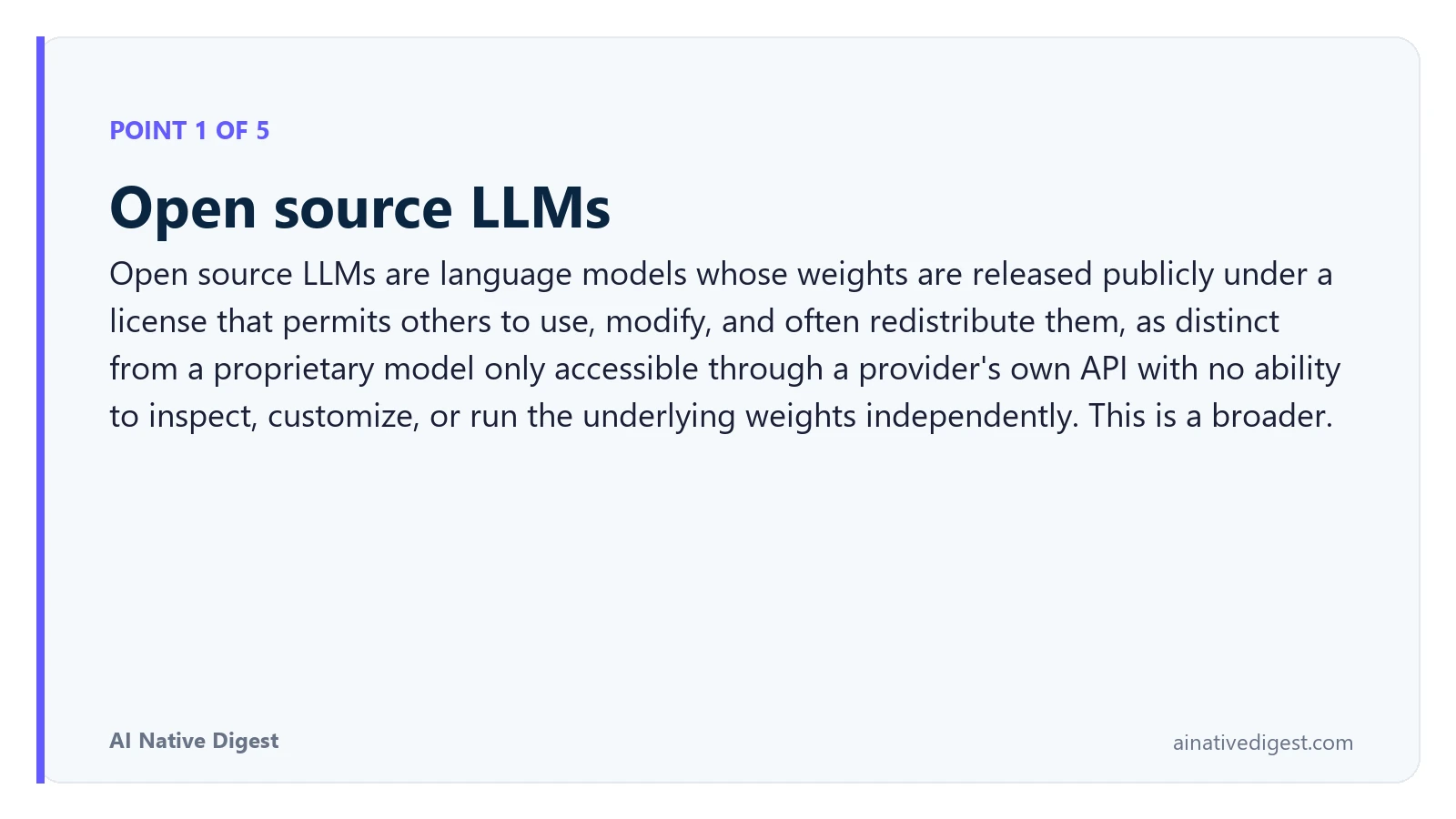 Point 1 of 5: Open source LLMs. Open source LLMs are language models whose weights are released publicly under a license that permits others to use, modify, and often redistribute them, as distinct from a proprietary model only accessible through a provider's own API with no ability to inspect, customize, or run the underlying weights independently. This is a broader. ainativedigest.com